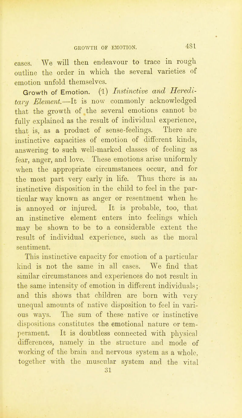 cases. We will then endeavour to trace in rough outline the order in which the several varieties of emotion unfold themselves. Growth of Emotion, (l) Instinctive and Heredi- tary Element.—It is now commonly acknowledged that the growth of the several emotions cannot be fully explained as the result of individual experience, that is, as a product of sense-feelings. There are instinctive capacities of emotion of different kinds, answering to such well-marked classes of feeling as fear, anger, and love. These emotions arise uniformly when the appropriate circumstances occur, and for the most part very early in life. Thus there is an instinctive disposition in the child to feel in the par- ticular way known as anger or resentment when he is annoyed or injured. It is probable, too, that an instinctive element enters into feelings which may be shown to be to a considerable extent the result of individual experience, sucli as the moral sentiment. This instinctive capacity for emotion of a particular kind is not the same in all cases. We find that similar circumstances and experiences do not result in the same intensity of emotion in different individuals; and this shows that children are born with very unequal amounts of native disposition to feel in vari- ous ways. The sum of these native or instinctive dispositions constitutes the emotional nature or tem- perament. It is doubtless connected with physictil differences, namely in the structure and mode of working of the brain and nervous system as a whole, together with the muscular system and the vital 31
