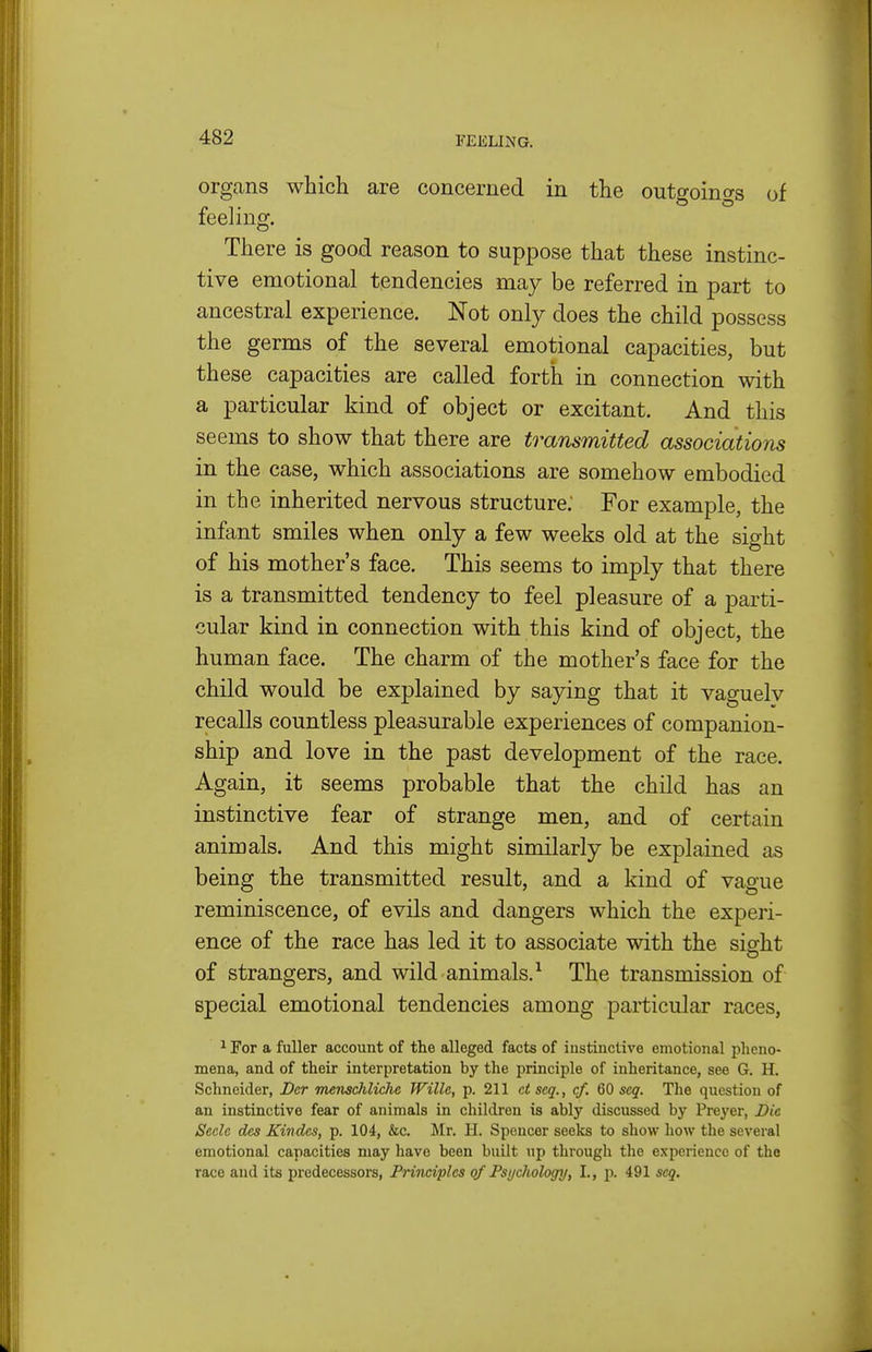 organs which are concerned in the outgoings of feeling. There is good reason to suppose that these instinc- tive emotional tendencies may be referred in part to ancestral experience. Not only does the child possess the germs of the several emotional capacities, but these capacities are called forth in connection with a particular kind of object or excitant. And this seems to show that there are transmitted associations in the case, which associations are somehow embodied in the inherited nervous structure; For example, the infant smiles when only a few weeks old at the sight of his mother's face. This seems to imply that there is a transmitted tendency to feel pleasure of a parti- cular kind in connection with this kind of object, the human face. The charm of the mother's face for the child would be explained by saying that it vaguely recalls countless pleasurable experiences of companion- ship and love in the past development of the race. Again, it seems probable that the child has an instinctive fear of strange men, and of certain animals. And this might similarly be explained as being the transmitted result, and a kind of vague reminiscence, of evils and dangers which the experi- ence of the race has led it to associate with the sight of strangers, and wild animals.^ The transmission of special emotional tendencies among particular races, ^ For a fuller account of the alleged facts of instinctive emotional pheno- mena, and of their interpretation by the principle of inheritance, see G. H. Schneider, Der menschliche Wille, p. 211 ctscq., cf. 60 seq. The question of an instinctive fear of animals in children is ably discussed by Preyer, Die Seclc des Kindcs, p. 104, &c. Mr. H. Spencer seeks to show how the several emotional capacities may have been built up through the experience of the race and its predecessors. Principles of Psi/chologj/, I., p. 491 seq.