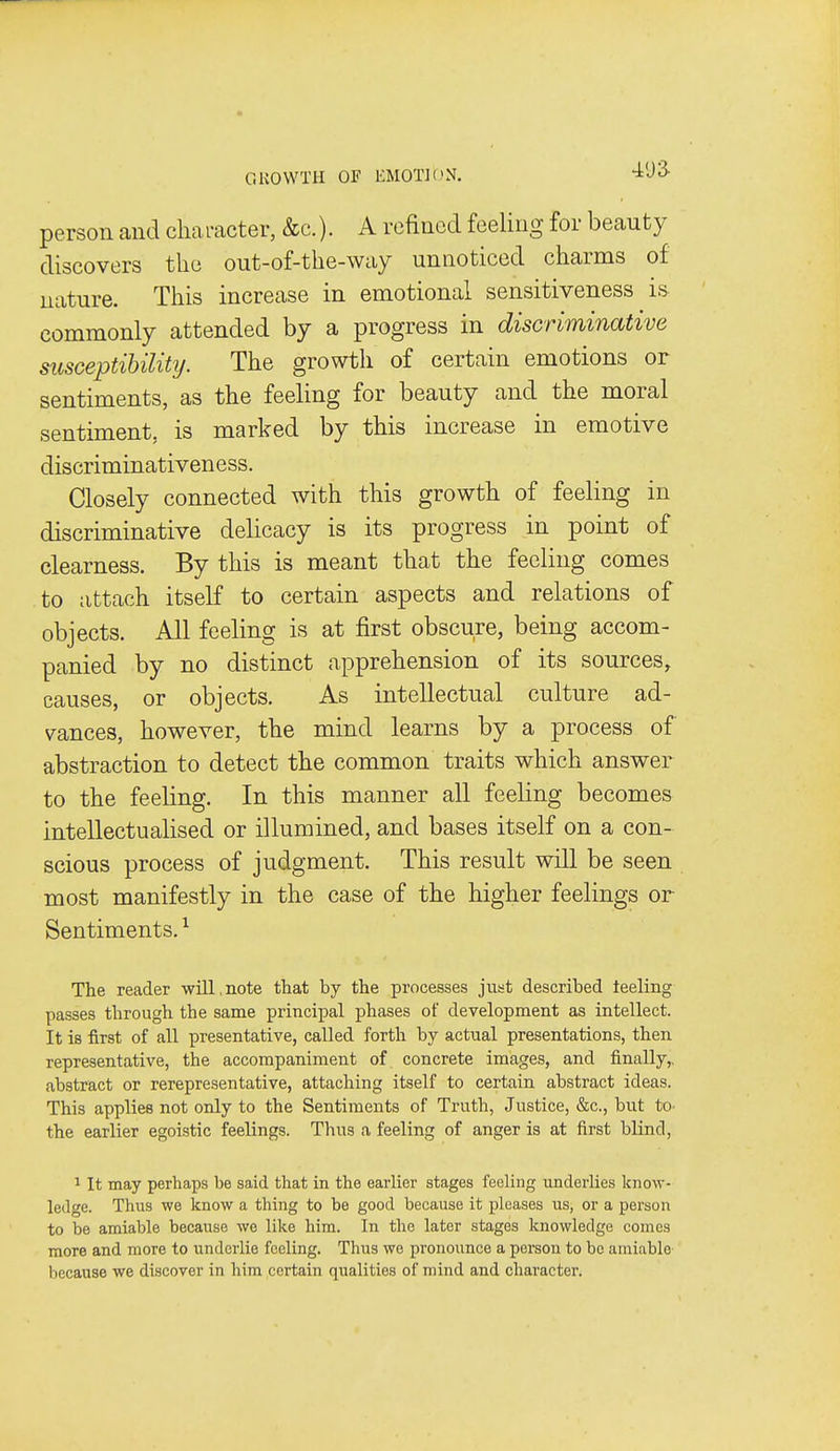 person and cliaracter, &c.). A refined feeling for beauty discovers the out-of-the-way unnoticed charms of nature. This increase in emotional sensitiveness is commonly attended by a progress in discriminative susceptibility. The growth of certain emotions or sentiments, as the feeling for beauty and the moral sentiment, is marked by this increase in emotive discriminativeness. Closely connected with this growth of feeling in discriminative delicacy is its progress in point of clearness. By this is meant that the feeling comes to attach itself to certain aspects and relations of objects. All feeling is at first obscure, being accom- panied by no distinct apprehension of its sources, causes, or objects. As intellectual culture ad- vances, however, the mind learns by a process of abstraction to detect the common traits which answer to the feeling. In this manner all feeling becomes intellectualised or illumined, and bases itself on a con- scious process of judgment. This result will be seen most manifestly in the case of the higher feelings or Sentiments. The reader will,note that by the processes just described teeling passes through the same principal phases of development as intellect. It is first of all presentative, called forth by actual presentations, then representative, the accompaniment of concrete images, and finally,, abstract or rerepresentative, attaching itself to certain abstract ideas. This applies not only to the Sentiments of Truth, Justice, &c., but to- the earlier egoistic feelings. Thus a feeling of anger is at first blind, 1 It may perhaps be said that in the earlier stages feeling underlies know- ledge. Thus we know a thing to be good because it pleases us, or a person to be amiable because we like him. In the later stages knowledge comes more and more to underlie feeling. Thus we pronounce a person to be amiable because we discover in him certain qualities of mind and character.