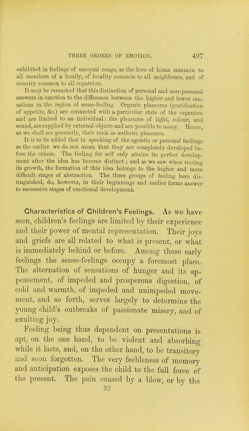 exhibited in feelings of unequal range, as the love of home common tO' all members of a family, of locality common to all neighbours, and of country common to all copatriots. It may be remarked that this distinction of personal and non-personal answers in emotion to the difference between the higher and lower sen- sations in the region of sense-feeling. Organic pleasures (gratification of appetite, &c.) are connected with a particular state of the organism and are limited to an individual: the pleasures of light, colour, and sound, are supplied by external objects and are possible to many. Hence, as we shall see presently, their rank as aesthetic pleasures. It is to be added that in speaking of the egoistic or personal feelings as the earlier we do not mean that they are completely developed be- fore the others. The feeling for self only attains its perfect develop- ment after the idea has become distinct; and as we saw when tracinc its growth, the formation of this idea belongs to the higher and more difficult stages of abstraction. The three groups of feeling here dis- tinguished, do, however, in their beginnings and earlier forms answer to successive stages of emotional development. Characteristics of Children's Feelings. As we have seen, cHldren's feelings are limited by their experience and their power of mental representation. Their joys and griefs are all related to what is present, or what is immediately behind or before. Among these early feelings the sense-feelings occupy a foremost place. The alternation of sensations of hunger and its ap- peasement, of impeded and prosperous digestion, of cold and warmth, of impeded and unimpeded move- ment, and so forth, serves largely to determine the young child's outbreaks of passionate misery, and of exulting joy. Feehng being thus dependent on presentations is apt, on the one hand, to be violent and absorbing while it lasts, and, on the other hand, to be transitory and soon forgotten. The very feebleness of memory and anticipation exposes the child to the full force of the present. The pain caused by a blow, or by tbe 32