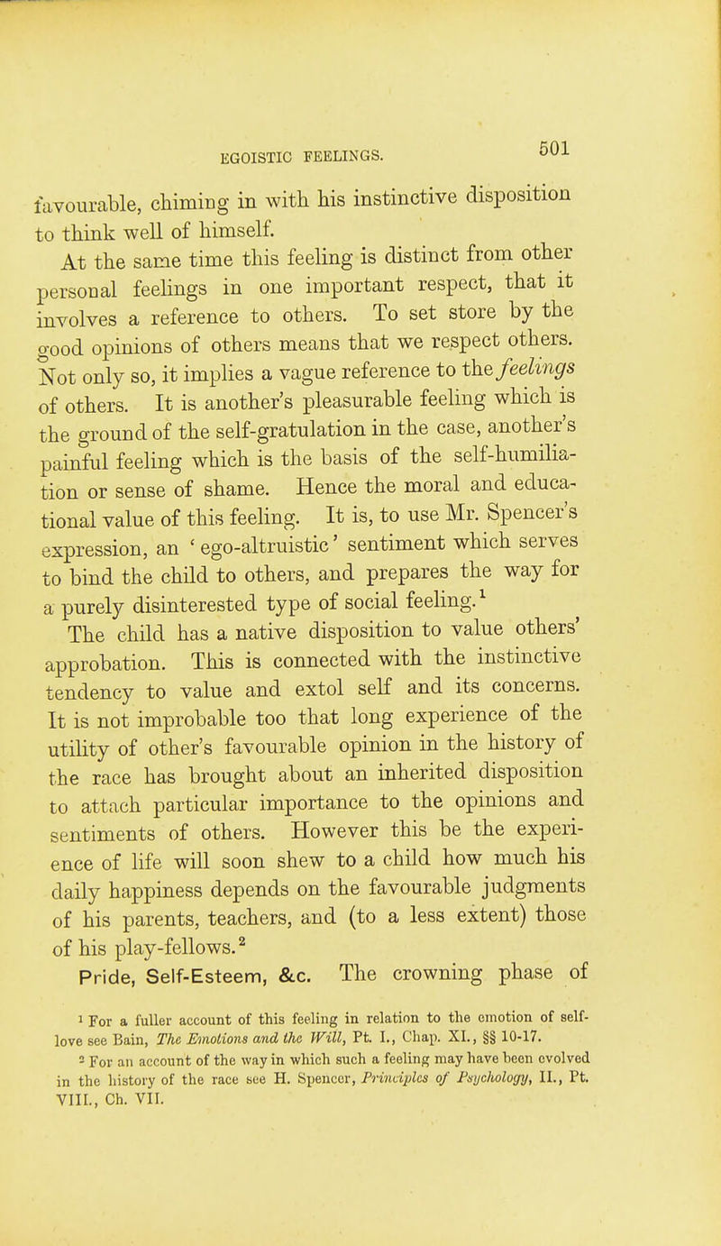 favourable, chiming in with his instinctive disposition to think well of himself. At the same time this feeling is distinct from other personal feelings in one important respect, that it involves a reference to others. To set store by the good opinions of others means that we respect others. Not only so, it implies a vague reference to t\i% feelings of others. It is another's pleasurable feeling which is the ground of the self-gratulation in the case, another's painful feeling which is the basis of the self-humilia- tion or sense of shame. Hence the moral and educa- tional value of this feeling. It is, to use Mr. Spencer's expression, an ' ego-altruistic' sentiment which serves to bind the child to others, and prepares the way for a purely disinterested type of social feeling.^ The child has a native disposition to value others' approbation. This is connected with the instinctive tendency to value and extol self and its concerns. It is not improbable too that long experience of the utility of other's favourable opinion in the history of the race has brought about an inherited disposition to attach particular importance to the opinions and sentiments of others. However this be the experi- ence of life will soon shew to a child how much his daily happiness depends on the favourable judgments of his parents, teachers, and (to a less extent) those of his play-fellows.^ Pride, Self-Esteem, &c. The crowning phase of 1 For a fuller account of this feeling in relation to the emotion of self- love see Bain, The Emotions and the Will, Pt. I., Chap. XI., §§ 10-17. 2 For an account of the way in which such a feeling may have been evolved in the history of the race see H. Sijenccr, Frindplcs of Fsychology, II., Pt. VIII., Ch. VII.