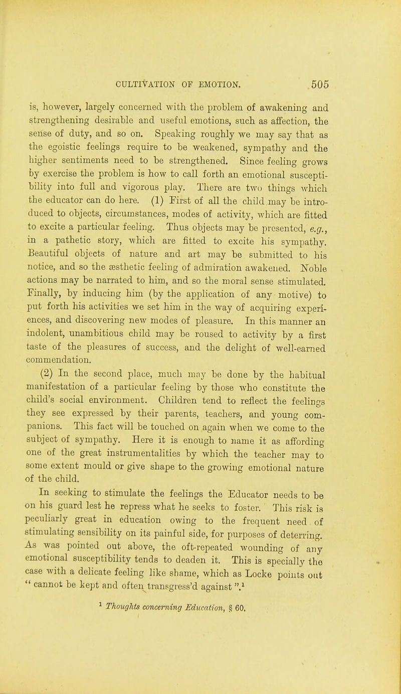 is, however, largely concerned with the problem of awakening and strengthening desirable and useful emotions, such as affection, the sense of duty, and so on. Speaking roughly we may say that as the egoistic feelings require to be weakened, sympathy and the higher sentiments need to be strengthened. Since feeling grows by exercise the problem is how to call forth an emotional suscepti- bility into full and vigorous play. There are two things ^vhich the educator can do here. (1) First of all the child may be intro- duced to objects, circumstances, modes of activity, which are fitted to excite a particular feeling. Thus objects may be presented, e.g., in a pathetic story, which are fitted to excite his sympathy. Beautiful objects of nature and art may be submitted to his notice, and so the aesthetic feeling of admiration awakened. Noble actions may be narrated to him, and so the moral sense stimulated. Finally, by inducing him (by the application of any motive) to put forth his activities we set him in the way of acquiring experi- ences, and discovering new modes of pleasure. In this manner an indolent, unambitious child may be roused to activity by a first taste of the pleasures of success, and the delight of well-earned commendation. (2) In the second place, much may be done by the habitual manifestation of a particular feeling by those who constitute the child's social environment. Children tend to reflect the feelings they see expressed by their parents, teachers, and young com- panions. This fact will be touched on again when we come to the subject of sympathy. Here it is enough to name it as affording one of the great instrumentalities by which the teacher may to some extent mould or give shape to the growing emotional nature of the child. In seeking to stimulate the feelings the Educator needs to be on his guard lest he repress what he seeks to foster. This risk is peculiarly great in education owing to the frequent need of stimulating sensibility on its painful side, for purposes of deterring. As was pointed out above, the oft-repeated wounding of any emotional susceptibility tends to deaden it. This is specially the case with a delicate feeling like shame, which as Locke points out  cannot be kept and often^transgiess'd against } ^ Thoughts concerning Education, § 60.