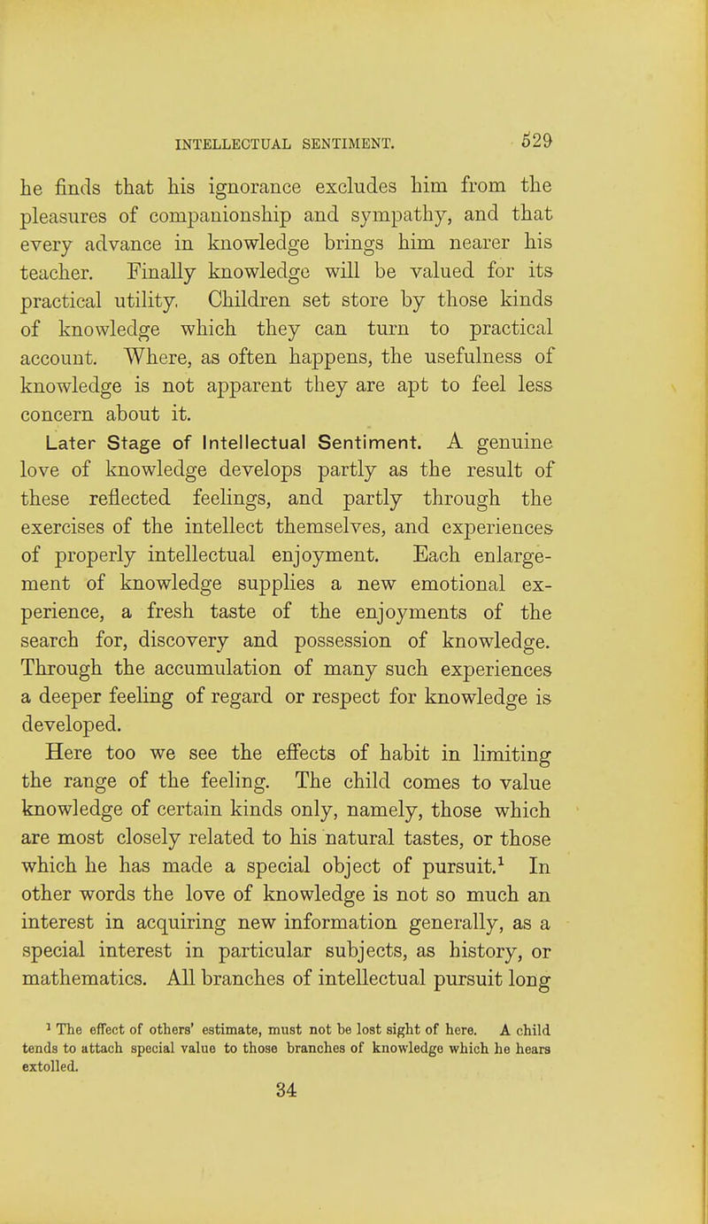 he finds that his ignorance excludes him from the pleasures of companionship and sympathy, and that every advance in knowledge brings him nearer his teacher. Finally knowledge will be valued for its practical utility, Children set store by those kinds of knowledge which they can turn to practical account. Where, as often happens, the usefulness of knowledge is not apparent they are apt to feel less concern about it. Later Stage of Intellectual Sentiment. A genuine love of knowledge develops partly as the result of these reflected feelings, and partly through the exercises of the intellect themselves, and experiences of properly intellectual enjoyment. Each enlarge- ment of knowledge supplies a new emotional ex- perience, a fresh taste of the enjoyments of the search for, discovery and possession of knowledge. Through the accumulation of many such experiences a deeper feeling of regard or respect for knowledge is developed. Here too we see the effects of habit in limiting the range of the feeling. The child comes to value knowledge of certain kinds only, namely, those which are most closely related to his natural tastes, or those which he has made a special object of pursuit.'^ In other words the love of knowledge is not so much an interest in acquiring new information generally, as a special interest in particular subjects, as history, or mathematics. All branches of intellectual pursuit long ^ The effect of others' estimate, must not be lost sight of here. A child tends to attach special value to those branches of knowledge which he hears extolled. 34