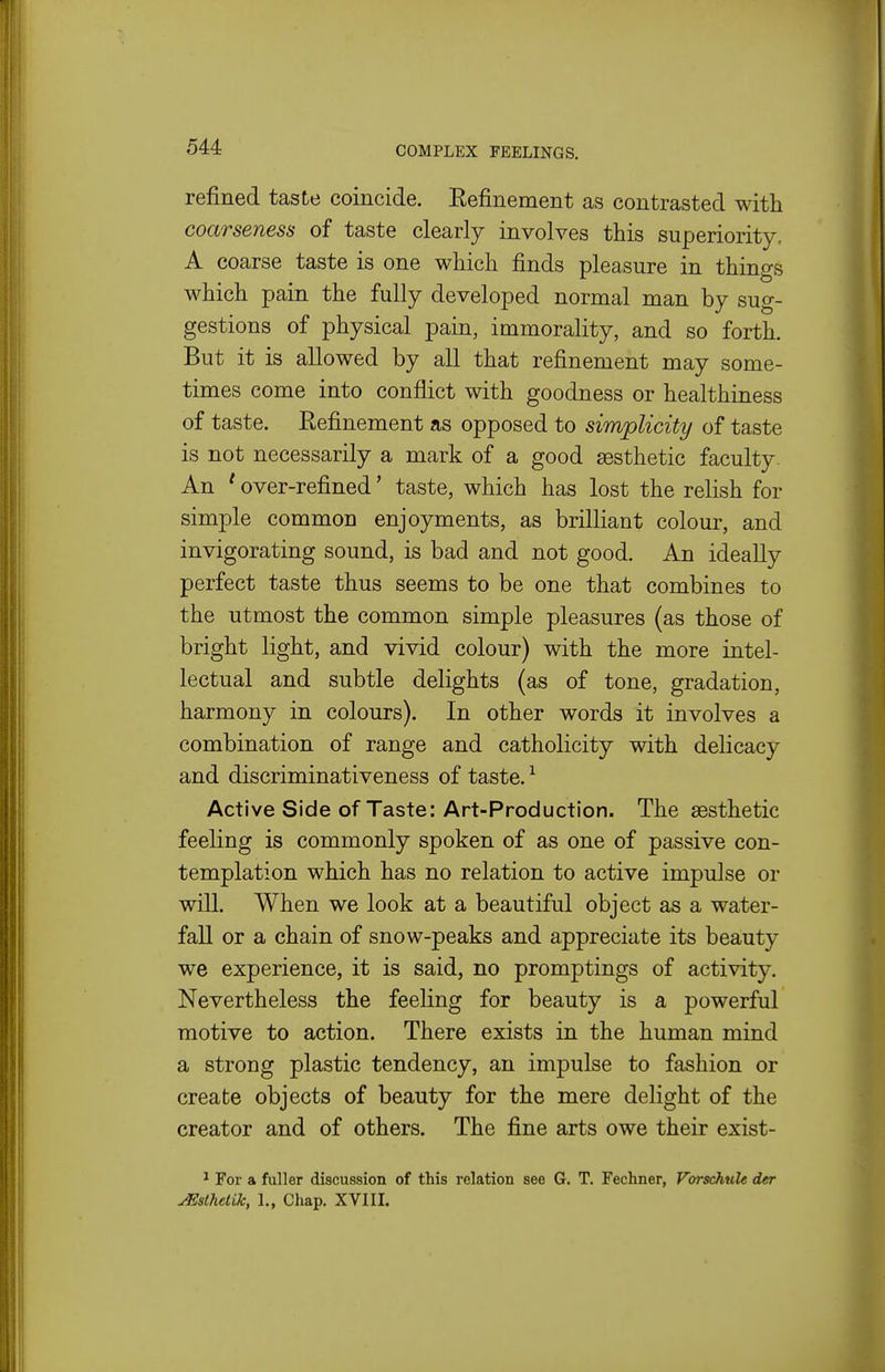 refined taste coincide. Refinement as contrasted with coarseness of taste clearly involves this superiority, A coarse taste is one which finds pleasure in things which pain the fully developed normal man by sug- gestions of physical pain, immorality, and so forth. But it is allowed by all that refinement may some- times come into conflict with goodness or healthiness of taste. Refinement as opposed to simplicity of taste is not necessarily a mark of a good aesthetic faculty. An ' over-refined' taste, which has lost the relish for simple common enjoyments, as brilliant colour, and invigorating sound, is bad and not good. An ideally perfect taste thus seems to be one that combines to the utmost the common simple pleasures (as those of bright light, and vivid colour) with the more intel- lectual and subtle delights (as of tone, gradation, harmony in colours). In other words it involves a combination of range and catholicity with delicacy and discriminativeness of taste. ^ Active Side of Taste: Art-Production. The aesthetic feeling is commonly spoken of as one of passive con- templation which has no relation to active impulse or will. When we look at a beautiful object as a water- fall or a chain of snow-peaks and appreciate its beauty we experience, it is said, no promptings of activity. Nevertheless the feeling for beauty is a powerful motive to action. There exists in the human mind a strong plastic tendency, an impulse to fashion or create objects of beauty for the mere delight of the creator and of others. The fine arts owe their exist- ^ For a fuller discussion of this relation see G. T. Fechner, Vorschule der ^stTietik, 1., Chap. XVIII.