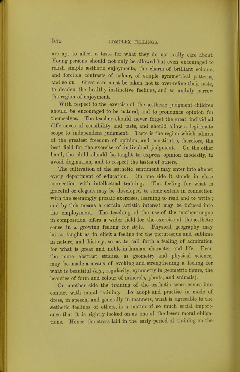 are apt to affect a taste for what they do not really care about. Young persons should not only be allowed but even encouraged to relish simple aesthetic enjoyments, the charm of brilliant colours, and forcible contrasts of colour, of simple symmetrical patterns, and so on. Great care must be taken not to over-refine their taste, to deaden the healthy instinctive feelings, and so unduly narrow the region of enjoyment. With respect to the exercise of the aesthetic judgment chUdreu should be encouraged to be natural, and to pronounce opinion foi themselves. The teacher should never forget the great individual differences of sensibility and taste, and should allow a legitimate scope to independent judgment. Taste is the region which admits of the greatest freedom of opinion, and constitutes, therefore, the best field for the exercise of individual judgment. On the other hand, the child should be taught to express opinion modestly, to avoid dogmatism, and to respect the tastes of others. The cultivation of the eesthetic sentiment may enter into almost every department of education. On one side it stands in close connection with intellectual training. The feeling for what is graceful or elegant may be developed to some extent in connection with the seemingly prosaic exercises, learning to read and to write ; and by this means a certain artistic interest may be infused into the employment. The teaching of the use of the mother-tongue in composition offers a wider field for the exercise of the aesthetic sense in b. growing feeling for style. Physical geography may be so taught as to elicit a feeling for the picturesque and sublime in nature, and history, so as to caU forth a feeling of admiration for what is great and noble in human character and life. Even the more abstract studies, as geometry and physical science, may be made a means of evoking and strengthening a feeling for what is beautiful (e.g., regularity, symmetry in geometric figure, the beauties of form and colour of minerals, plants, and animals). On another side the training of the sesthetic sense comes into contact with moral training. To adopt and practise in mode of dress, in speech, and generally in manners, what is agreeable to the aesthetic feelings of others, is a matter of so much social import- ance that it is rightly looked on as one of the lesser moral obliga- tions. Hence the stress laid in the early period of training on the