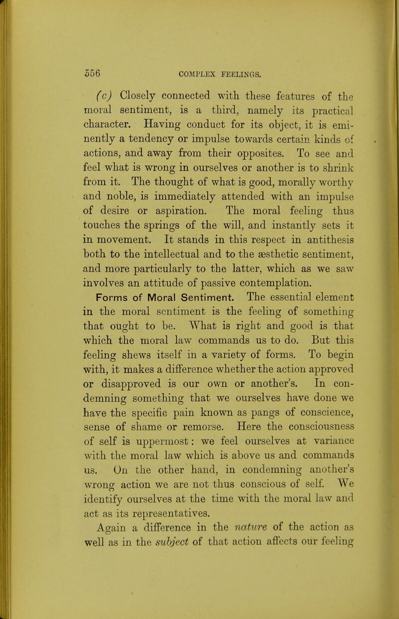 (c) Closely connected with these features of the moral sentiment, is a third, namely its practical character. Having conduct for its object, it is emi- nently a tendency or impulse towards certain kinds of actions, and away from their opposites. To see and feel what is wrong in ourselves or another is to shrink from it. The thought of what is good, morally worthy and noble, is immediately attended with an impulse of desire or aspiration. The moral feeling thus touches the springs of the will, and instantly sets it in movement. It stands in this respect in antithesis both to the intellectual and to the aesthetic sentim^ent, and more particularly to the latter, which as we saw involves an attitude of passive contemplation. Forms of Moral Sentiment. The essential element in the moral sentiment is the feeling of something that ought to be. What is right and good is that which the moral law commands us to do. But this feeling shews itself in a variety of forms. To begin with, it makes a difference whether the action approved or disapproved is our own or another's. In con- demning something that we ourselves have done we have the specific pain known as pangs of conscience, sense of shame or remorse. Here the consciousness of self is uppermost: we feel ourselves at variance with the moral law which is above us and commands us. On the other hand, in condemning another's wrong action we are not thus conscious of self We identify ourselves at the time with the moral law and act as its representatives. Again a difference in the nature of the action as well as in the subject of that action affects our feeling