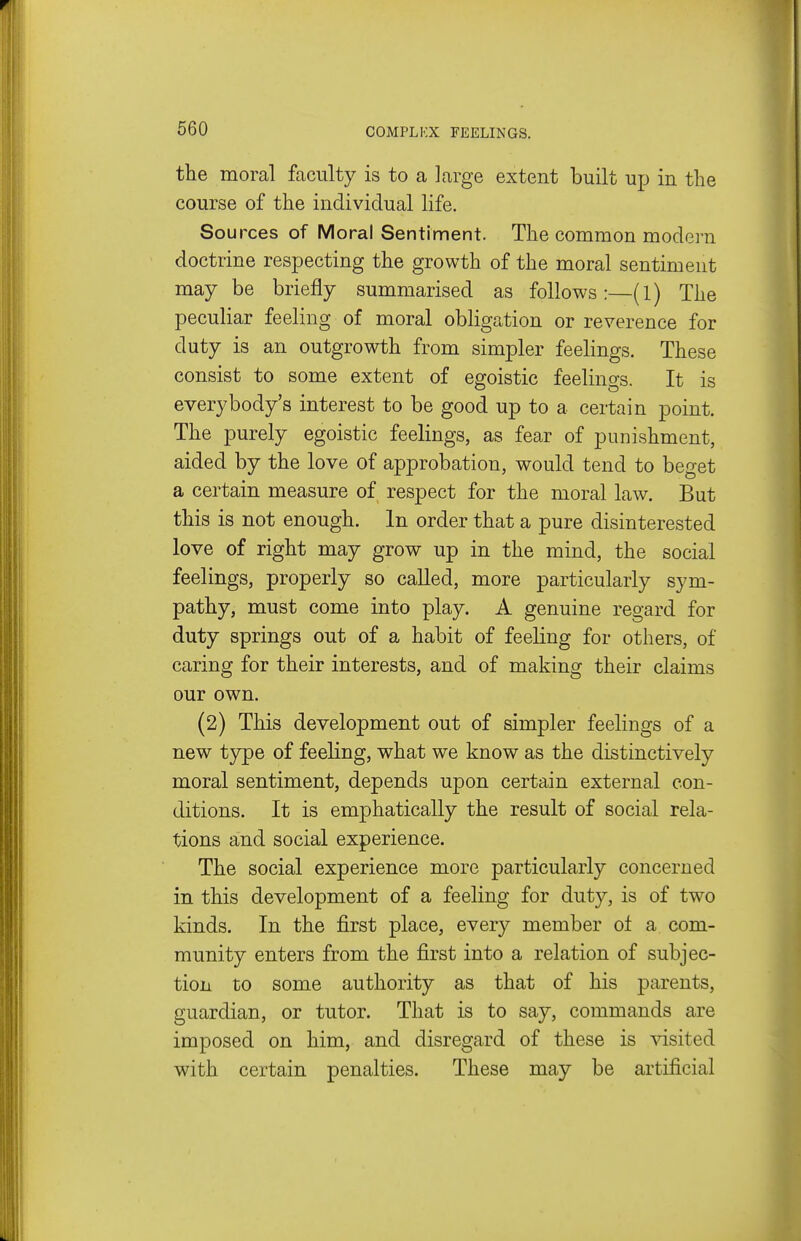 the moral faculty is to a large extent built up in the course of the individual life. Sources of Moral Sentiment. The common modei n doctrine respecting the growth of the moral sentiment may be briefly summarised as follows:—(l) The peculiar feeling of moral obligation or reverence for duty is an outgrowth from simpler feelings. These consist to some extent of egoistic feelings. It is everybody's interest to be good up to a certain point. The purely egoistic feelings, as fear of punishment, aided by the love of approbation, would tend to beget a certain measure of respect for the moral law. But this is not enough. In order that a pure disinterested love of right may grow up in the mind, the social feelings, properly so called, more particularly sym- pathy, must come into play. A genuine regard for duty springs out of a habit of feeling for others, of caring for their interests, and of making their claims our own. (2) This development out of simpler feelings of a new type of feeling, what we know as the distinctively moral sentiment, depends upon certain external con- ditions. It is emphatically the result of social rela- tions and social experience. The social experience more particularly concerned in this development of a feeling for duty, is of two kinds. In the first place, every member ot a com- munity enters from the first into a relation of subjec- tion to some authority as that of his parents, guardian, or tutor. That is to say, commands are imposed on him, and disregard of these is -^dsited with certain penalties. These may be artificial