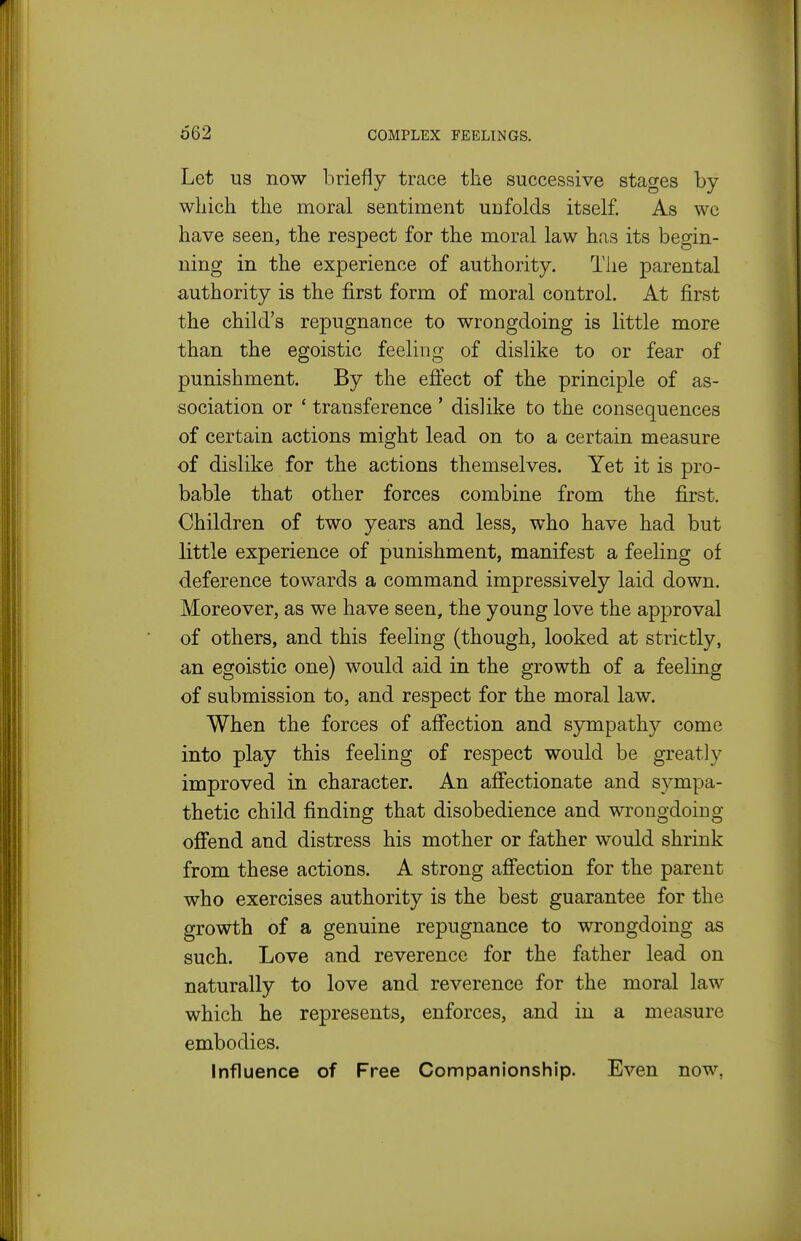 Let US now briefly trace the successive stages by which, the moral sentiment unfolds itself. As we have seen, the respect for the moral law has its begin- ning in the experience of authority. The parental authority is the first form of moral control. At first the child's repugnance to wrongdoing is little more than the egoistic feeling of dislike to or fear of punishment. By the eflect of the principle of as- sociation or * transference ' dislike to the consequences of certain actions might lead on to a certain measure of dislike for the actions themselves. Yet it is pro- bable that other forces combine from the first. Children of two years and less, who have had but little experience of punishment, manifest a feeling of deference towards a command impressively laid down. Moreover, as we have seen, the young love the approval of others, and this feeling (though, looked at strictly, an egoistic one) would aid in the growth of a feeling of submission to, and respect for the moral law. When the forces of affection and sympathy come into play this feeling of respect would be greatly improved in character. An affectionate and sympa- thetic child finding that disobedience and wrongdoing ofi'end and distress his mother or father would shrink from these actions. A strong affection for the parent who exercises authority is the best guarantee for the growth of a genuine repugnance to wrongdoing as such. Love and reverence for the father lead on naturally to love and reverence for the moral law which he represents, enforces, and in a measure embodies. Influence of Free Companionship. Even now,