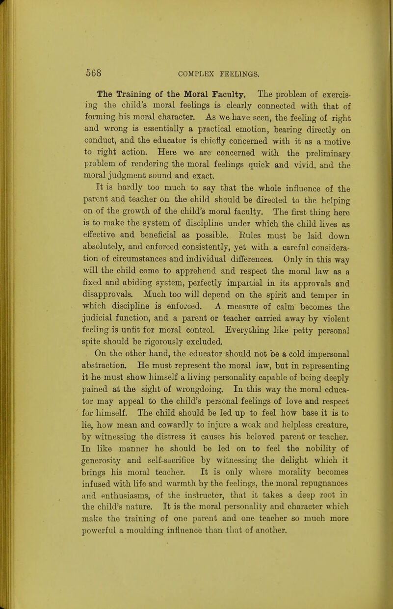 The Training of the Moral Faculty. The problem of exercis- ing the child's moral feelings is clearly connected with that of fomiing his moral character. As we have seen, the feeling of right and wrong is essentially a practical emotion, bearing directly on conduct, and the educator is chiefly concerned with it as a motive to right action. Here we are concerned with the preliminary problem of rendering the moral feelings quick and vivid, and the moral judgment sound and exact. It is hardly too much to say that the whole influence of the parent and teacher on the child should be directed to the helping on of the growth of the child's moral faculty. The first thing here is to make the system of discipline under which the child lives as efl'ective and beneficial as possible. Eules must be laid down absolutely, and enforced consistently, yet with a careful considera- tion of circumstances and individual differences. Only in this way will the child come to apprehend and respect the moral law as a fixed and abiding system, perfectly impartial in its approvals and disapprovals. Much too will depend on the spirit and temper in which discipline is enfox'ced. A measure of calm becomes the judicial function, and a parent or teacher carried away by violent feeling is unfit for moral control. Everything like petty personal spite should be rigorously excluded. On the other hand, the educator should not be a cold impersonal abstraction. He must represent the moral law, but in representing it he must show himself a living personality capable of being deeply pained at the sight of wrongdoing. In this w^ay the moral educa- tor may appeal to the child's personal feelings of love and respect for himself. The child should be led up to feel how base it is to lie, how mean and cowardly to injure a weak and helpless creature, by witnessing the distress it causes his beloved parent or teacher. In like manner he should be led on to feel the nobility of generosity and self-sacrifice by witnessing the delight which it brings his moral teacher. It is only wliere morality becomes infused with life and warmth by the feelings, the moral repugnances and enthusiasms, of the instructor, that it takes a deep root in the child's nature. It is the moral personality and character which make the training of one parent and one teacher so much more powerful a moulding influence than tliat of another.