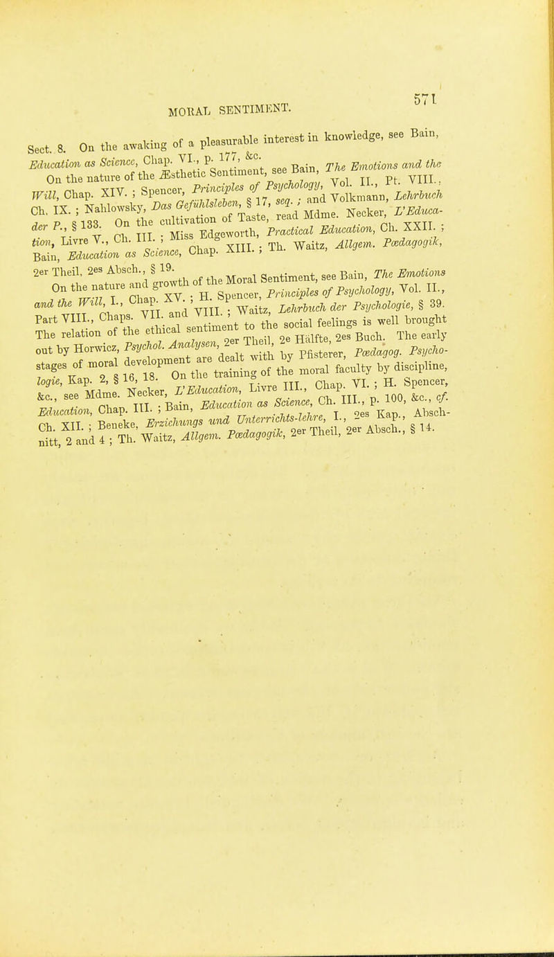 5^* 1 MOllAL SENTIMENT. Sect 8 On the awalcing of a pleasurable interest in knowledge, see Bain, ^.':a.ap. XIY. ; Spence. ^^/^f ^'.^ V ?h II • Miss Edgeworth, Practical Education, Ch XXII ; Um, LivreV., Ch. 111. , ° j . ^h. Waitz, Allgem. Pmdagogik, Bain, Edtication as Science, Chap. Aiii. , xu. 2er Theil. 2es Absch. § 19 ge^timent, see Bain, r/.. ^mo^^o«s On the nature and §^^^^1^°^ of Psychology, Vol. II., ^'^^ vnf oh ;s YH aldV^n TJ;. Lemuel, dcr Psychologic, § 39. Part Y IL. ^^^^[^^^ iUt to the social feelings is well brought The relation of the ethicai senti ^^^^ ^^^^^^ &c see Mdme. Necker, rEducatron, Livre III., Chap_ VI. , n p , Aj rb.T, III • Bain, Education as Science, Ch. HI., p. 100, &c cj. B^ne'ke i;L«:.s und UnterrieUs-leKre, I., 2es Kap., Absch- 2 ank!; Th Waitz, ^zW- i'-'^^^^^^^' ^er Theil, 2er Absch., § U.