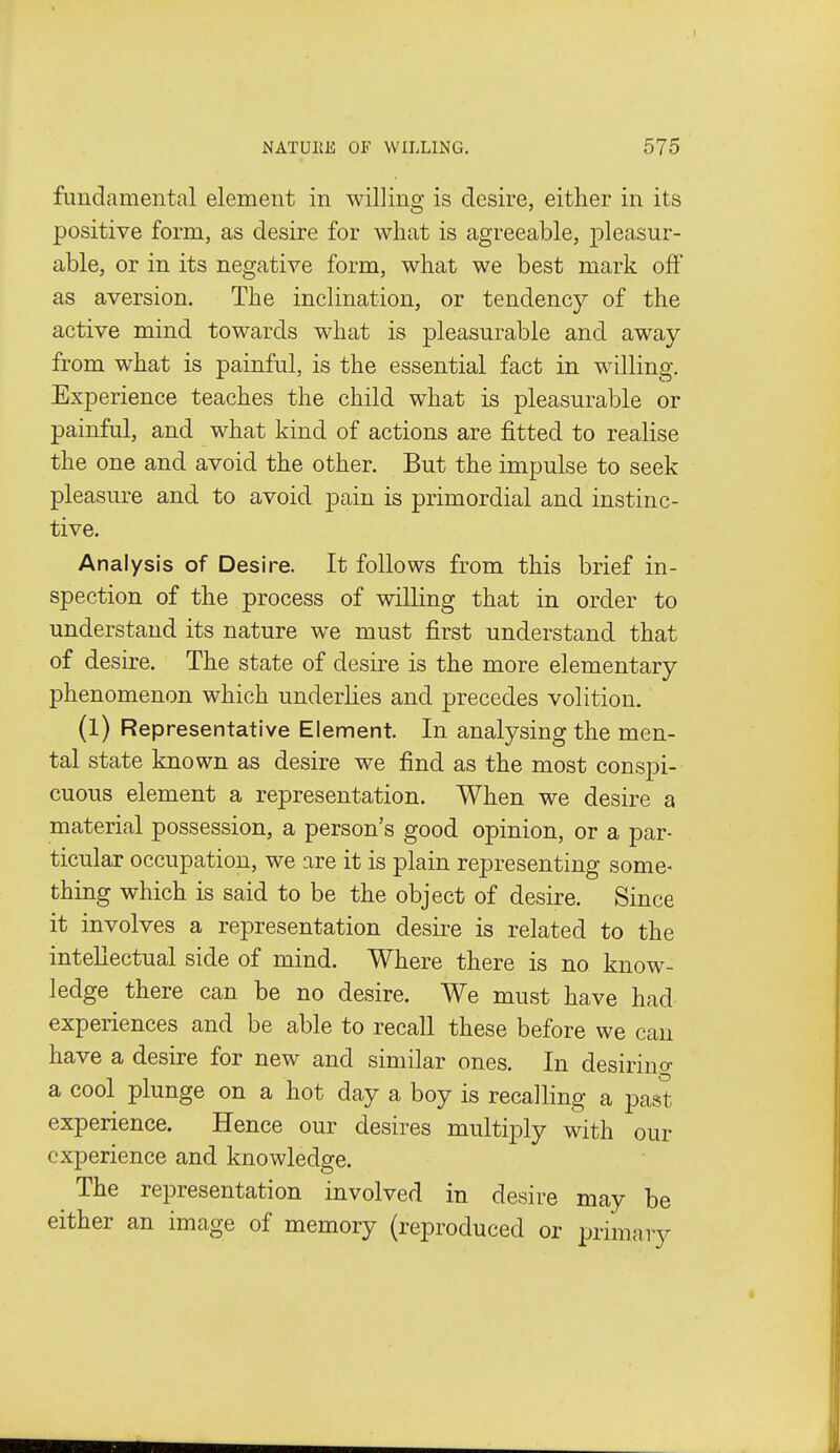 fundamental element in willing is desire, either in its positive form, as desire for what is agreeable, pleasur- able, or in its negative form, what we best mark off as aversion. The inclination, or tendency of the active mind towards what is pleasurable and away from what is painful, is the essential fact in willing. Experience teaches the child what is pleasurable or painful, and what kind of actions are fitted to realise the one and avoid the other. But the impulse to seek pleasure and to avoid pain is primordial and instinc- tive. Analysis of Desire. It follows from this brief in- spection of the process of willing that in order to understand its nature we must first understand that of desire. The state of desire is the more elementary phenomenon which underhes and precedes volition. (l) Representative Element. In analysing the men- tal state known as desire we find as the most conspi- cuous element a representation. When we desire a material possession, a person's good opinion, or a par- ticular occupation, we are it is plain representing some- thing which is said to be the object of desire. Since it involves a representation desire is related to the intellectual side of mind. Where there is no know- ledge there can be no desire. We must have had expei-iences and be able to recall these before we can have a desire for new and similar ones. In desirino- a cool plunge on a hot day a boy is recalling a past experience. Hence our desires multiply with our experience and knowledge. The representation involved in desire may be either an image of memory (reproduced or primary