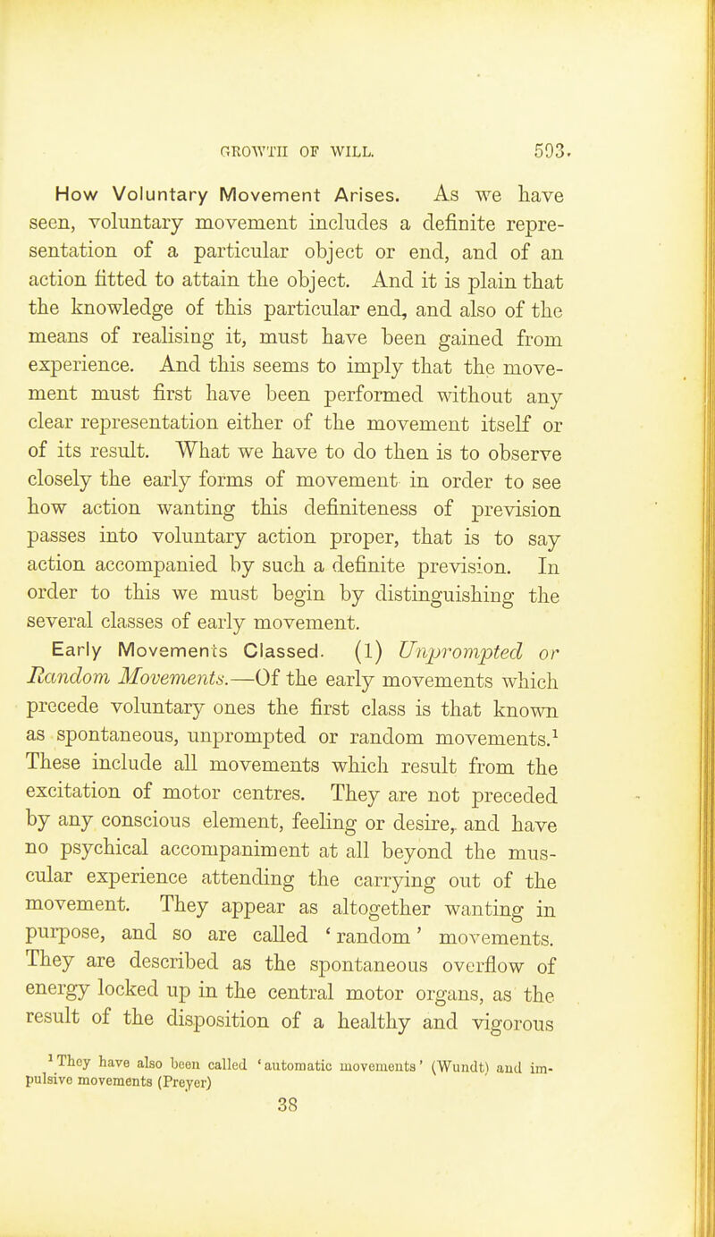 How Voluntary Movement Arises. As we liave seen, voluntary movement includes a definite repre- sentation of a particular object or end, and of an action fitted to attain the object. And it is plain that the knowledge of this particular end, and also of the means of reaKsing it, must have been gained from experience. And this seems to imply that the move- ment must first have been performed without any clear representation either of the movement itself or of its result. What we have to do then is to observe closely the early forms of movement in order to see how action wanting this definiteness of prevision passes into voluntary action proper, that is to say action accompanied by such a definite prevision. In order to this we must begin by distinguishing the several classes of early movement. Early Movements Classed. (l) Unprompted or Random Movements.—Of the early movements which precede voluntary ones the first class is that known as spontaneous, unprompted or random movements.^ These include all movements which result from the excitation of motor centres. They are not preceded by any conscious element, feeling or desire,, and have no psychical accompa.niment at all beyond the mus- cular experience attending the carrying out of the movement. They appear as altogether wanting in purpose, and so are called 'random' movements. They are described as the spontaneous overflow of energy locked up in the central motor organs, as the result of the disposition of a healthy and vigorous ^ They have also been called ' automatic movements' (Wundt\ and im- pulsive movements (Preyer) 38