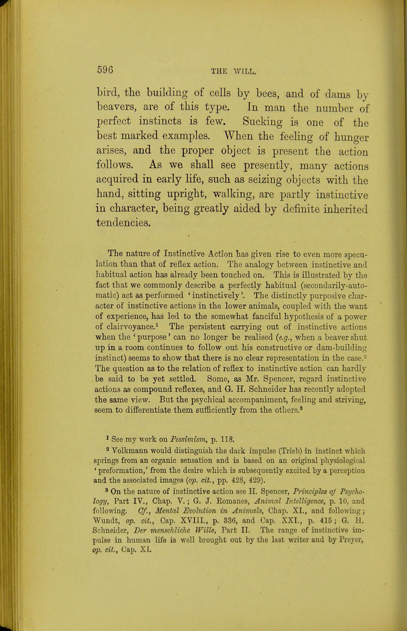 bird, the building of cells by bees, and of dams by beavers, are of this type. In man the number of perfect instincts is few. Sucking is one of the best marked examples. When the feeling of hunger arises, and the proper object is present the action follows. As we shall see presently, many actions acquired in early life, such as seizing objects with the hand, sitting upright, walking, are partly instinctive in character, being greatly aided by definite inherited tendencies. The nature of Instinctive Action has given rise to even more specu- lation than that of reflex action. The analogy between instinctive and habitual action has already been touched on. This is illustrated by the fact that we commonly describe a perfectly habitual (secondarily-auto- matic) act as performed ' instinctively'. The distinctly purposive char- acter of instinctive actions in the lower animals, coupled with the want of experience, has led to the somewhat fanciful hypothesis of a power of clairvoyance.^ The persistent carrying out of instinctive actions when the 'purpose' can no longer be realised {e.g., when a beaver shut up in a room continues to follow out his constructive or dam-building instinct) seems to show that there is no clear representation in the case.- The question as to the relation of reflex to instinctive action can hardly be said to be yet settled. Some, as Mr. Spencer, regard instinctive actions as compound reflexes, and G. H. Schneider has recently adopted the same view. But the psychical accompaniment, feeling and striving, seem to differentiate them sufficiently from the others.' * See my work on Pessimism, p. 118. ' Volkmann would distinguish the dark impulse (Trieb) in instinct which springs from an organic sensation and is based on an original physiological ' preformation,' from the desire which is subsequently excited by a perception and the associated images {op. cit, pp. 428, 429). 8 On the nature of instinctive action see H. Spencer, Principles oj Psyclio- logy, Part IV., Chap. V.; G. J. Romanes, Animal Intelligence, p. 10, and following. Cf., Mental Evolution in Animals, Chap. XL, and following; Wundt, op. cit., Cap. XVIII., p. 336, and Cap. XXL, p. 415; G. H. Schneider, Der menscJiliche Wille, Part II. The range of instinctive im- pulse in human life is well brought out by the last writer aud by Preyer, op. cit., Cap. XI.