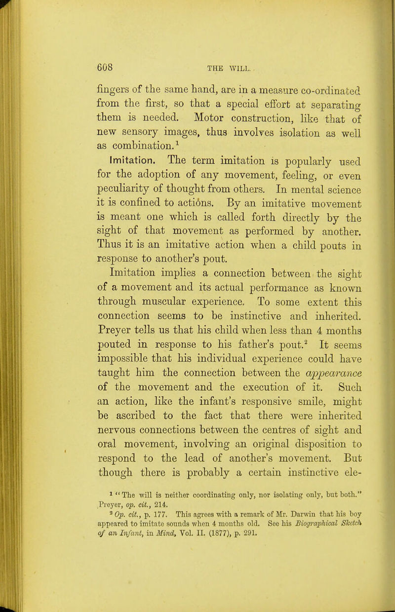 fingers of the same hand, are in a measure co-ordinated from the first, so that a special effort at separating them is needed. Motor construction, like that of new sensory images, thus involves isolation as well as combination.^ Imitation. The term imitation is popularly used for the adoption of any movement, feeling, or even peculiarity of thought from others. In mental science it is confined to acti6ns. By an imitative movement is meant one which is called forth directly by the sight of that movement as performed by another. Thus it is an imitative action when a child pouts in response to another's pout. Imitation implies a connection between the sight of a movement and its actual performance as known through muscular experience. To some extent this connection seems to be instinctive and inherited. Preyer tells us that his child when less than 4 months pouted in response to his father's pout.^ It seems impossible that his individual experience could have taught him the connection between the appearance of the movement and the execution of it. Such an action, like the infant's responsive smile, might be ascribed to the fact that there were inherited nervous connections between the centres of sight and oral movement, involving an original disposition to respond to the lead of another's movement. But though there is probably a certain instinctive ele- *  The -will is neither coordinating only, nor isolating only, but both. Preyer, op. cit., 214. ^ Op. cit., p. 177. This agrees with a remark of Mr. Dar\vin that his boy appeared to imitate sounds when 4 months old. See his Biogi-aphical Sketch of an Infant, in Mind, Vol. II. (1877), p. 291.