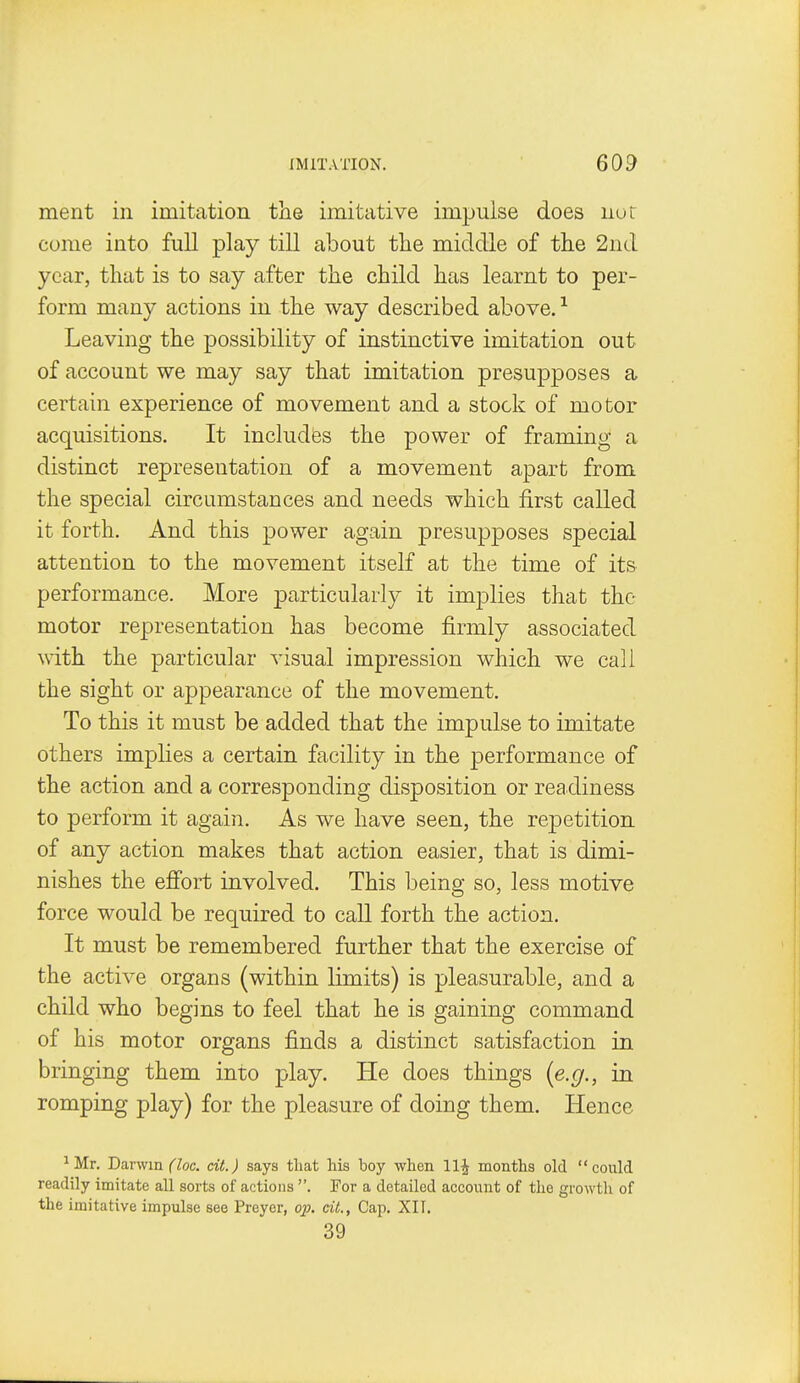 ment in imitation the imitative impulse does nor come into full play till about the middle of the 2nd year, that is to say after the child has learnt to per- form many actions in the way described above. ^ Leaving the possibility of instinctive imitation out of account we may say that imitation presupposes a certain experience of movement and a stock of motor acquisitions. It includes the power of framing a distinct representation of a movement apart from the special circumstances and needs which first called it forth. And this power again presupposes special attention to the movement itself at the time of its performance. More particularly it implies that the motor representation has become firmly associated with the particular visual impression which we call the sight or appearance of the movement. To this it must be added that the impulse to imitate others implies a certain facility in the performance of the action and a corresponding disposition or readiness to perform it again. As we have seen, the rejDctition of any action makes that action easier, that is dimi- nishes the effort involved. This being so, less motive force would be required to call forth the action. It must be remembered further that the exercise of the active organs (within limits) is pleasurable, and a child who begins to feel that he is gaining command of his motor organs finds a distinct satisfaction in bringing them into play. He does things {e.g., in romping play) for the pleasure of doing them. Hence ^Mr. Darwin (loc. cit.) says that his boy when 11^ months old could readily imitate all sorts of actions . Por a detailed account of the growth of the imitative impulse see Preyer, op. cit., Cap. XII. 39