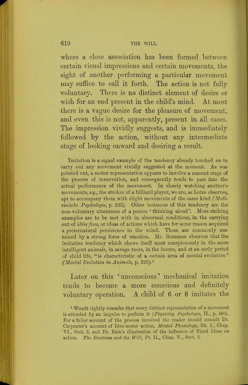 where a close association has been formed between certain visual impressions and certain movements, the sight of another performing a particular movement may suffice to call it forth. The action is not fully- voluntary. There is no distinct element of desire or wish for an end present in the child's mind. At most there is a vague desire for the pleasure of movement, and even this is not, apparently, present in all cases. The impression vividly suggests, and is immediately followed by the action, without any intermediate stage of looking onward and desiring a result. Imitation is a signal example of the tendency already tonched on to carry out any movement vividly suggested at the moment. As was pointed out, a motor representation appears to involve a nascent stage of the process of innervation, and consequently tends to pass into the actual performance of the movement. In closely watching another's movements, e.g., the strokes of a billiard player, we are, as Lotze observes, apt to accompany them with slight movements of the same kind (Medi- cinische Psychologie, p. 293). Other instances of this tendency are the non-voluntary utterances of a person ' thinking aloud'. More striking examples are to be met with in abnormal conditions, in the carrying out of id^es fixes, or ideas of actions which have for some reason acquired a preternatural persistence in the mind. These are commonly sus- tained by a strong force of emotion. Mr. Romanes observes that the imitative tendency which shews itself most conspicuously in the more intelligent animals, in savage races, in the insane, and at an early period of child life,  is characteristic of a certain area of mental evolution (Mental Evolution in Animals, p. 225).^ Later on this 'unconscious' mechanical imitation tends to become a more conscious and definitely voluntary operation. A child of 6 or 8 imitates the ^ Wundt rightly remarks that every distinct representation of a movement is attended by an impulse to perform it (Physiolog. Psychologic, II., p. 390). For a fuller account of the process involved the reader should consult Dr. Carpenter's account of Ideo-motor action, Mental Physiology, Bk. I., Chap. VI., Sect. 3, and Dr. Bain's illusti-ation of the influence of Fixed Ideas on action. The Emotions and the Will, Pt. II., Chap. V., Sect. 5.