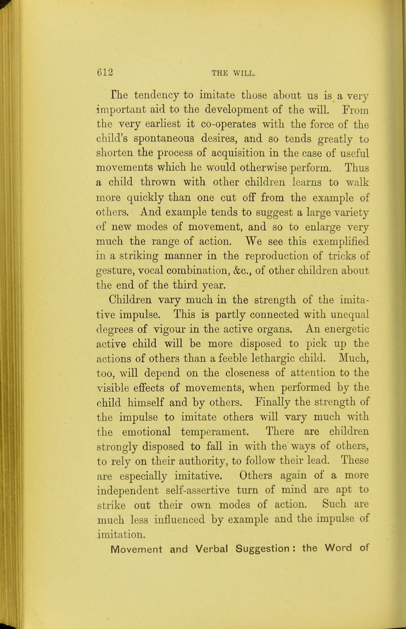 The tendency to imitate those about us is a very important aid to the development of the will. From the very earliest it co-operates with the force of the child's spontaneous desires, and so tends greatly to shorten the process of acquisition in the case of useful movements which he would otherwise perform. Thus a child thrown with other children learns to walk more quickly than one cut off from the example of others. And example tends to suggest a large variety of new modes of movement, and so to enlarge very much the range of action. We see this exemplified in a striking manner in the reproduction of tricks of gesture, vocal combination, &c., of other children about the end of the third year. Children vary much in the strength of the imita- tive impulse. This is partly connected with unequal degrees of vigour in the active organs. An energetic active child will be more disposed to pick up the actions of others than a feeble lethargic child. Much, too, will depend on the closeness of attention to the visible effects of movements, when performed by the child himself and by others. Finally the strength of the impulse to imitate others will vary much with the emotional temperament. There are children strongly disposed to fall in with the ways of others, to rely on their authority, to follow their lead. These are especially imitative. Others again of a more independent self-assertive turn of mind are apt to strike out their own modes of action. Such are much less influenced by example and the impulse of imitation. Movement and Verbal Suggestion : the Word of