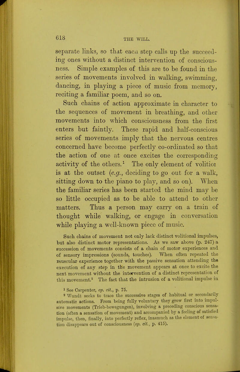 separate links, so that eacn step calls up the succeed- ing ones without a distinct intervention of conscious- ness. Simple examples of this are to be found in the series of movements involved in walking, swimming, dancing, in playing a piece of music from memory, reciting a familiar poem, and so on. Such chains of action approximate in character to the sequences of movement in breathing, and other movements into which consciousness from the first enters but faintly. These rapid and half-conscious series of movements imply that the nervous centres concerned have become perfectly co-ordinated so that the action of one at once excites the corresponding activity of the others.^ The only element of volitioi is at the outset (e.g., deciding to go out for a walk, sitting down to the piano to play, and so on). When the familiar series has been started the mind may be so little occupied as to be able to attend to other matters. Thus a person may carry on a train of thought while walking, or engage in conversation while playing a well-known piece of music. Such cliains of movement not only lack distinct volitional impulses, but also distinct motor representations. As we saw above (p. 247) a succession of movements consists of a chain of motor experiences and of sensory impressions (sounds, touches). When often repeated the muscular experience together with the passive sensation attending the execution of any step in the movement appears at once to excite the next movement without the intervention of a distinct representation of this movement.'^ The fact that the intrusion of a volitional impulse in ^ See Carpenter, op. cit., p. 75. 2 Wundt seeks to trace the successive stages of habitual or secondarily automatic actions. From being fully voluntary they grow first into impul- sive movements (Trieb-bewegungen), involving a preceding conscious sensa- tion (often a sensation of movement) and accompanied by a feeling of satisfied impulse, then, finally, into perfectly reflex, inasmuch as the element of sensa- tion disappears out of consciousness (op. cit.j p, 415).