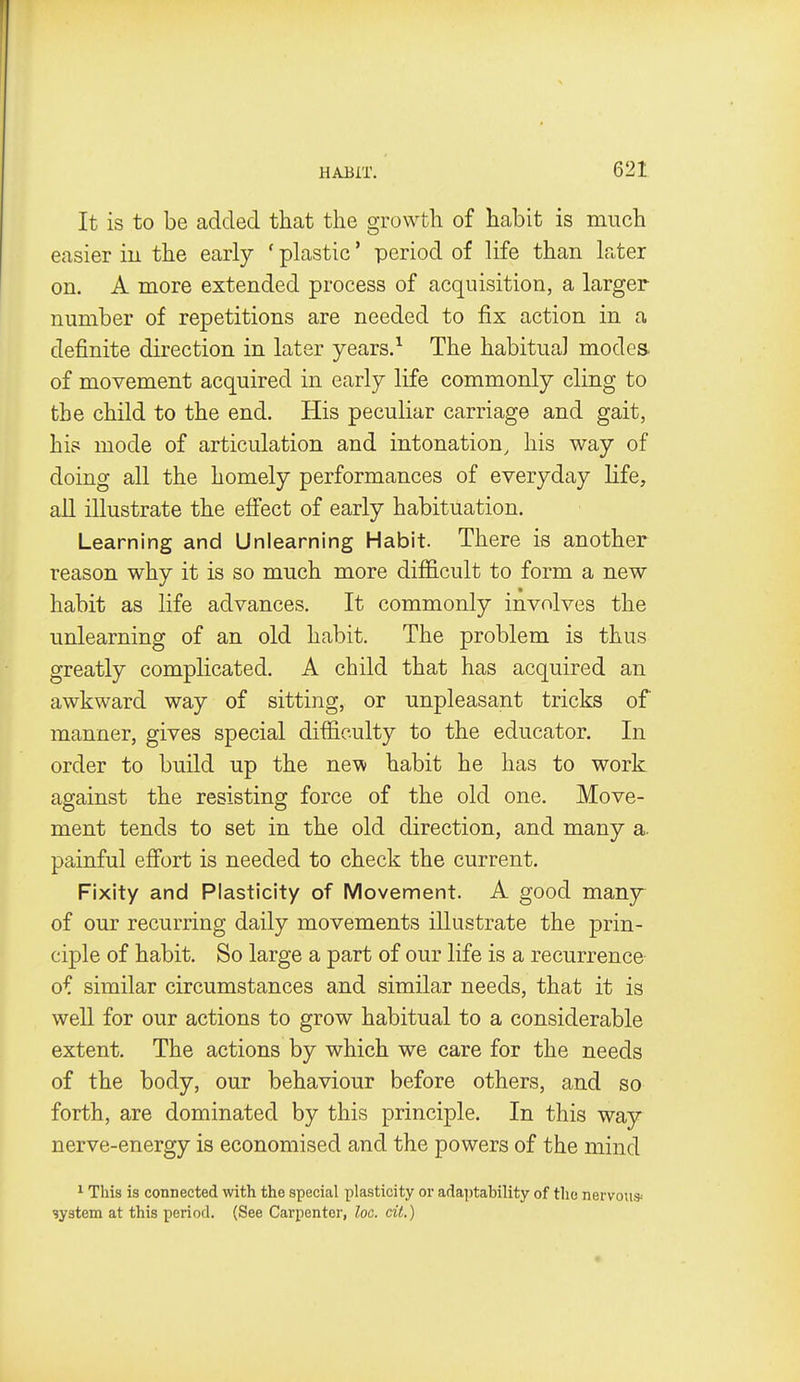 It is to be added that the growth of habit is much easier in the early ' plastic' period of life than later on. A more extended process of acquisition, a larger number of repetitions are needed to fix action in a definite direction in later years.^ The habitual modes of movement acquired in early life commonly cling to the child to the end. His peculiar carriage and gait, his mode of articulation and intonation, his way of doing all the homely performances of everyday life, all illustrate the effect of early habituation. Learning and Unlearning Habit. There is another reason why it is so much more difficult to form a new habit as life advances. It commonly involves the unlearning of an old habit. The problem is thus greatly complicated. A child that has acquired an awkward way of sitting, or unpleasant tricks of manner, gives special difficulty to the educator. In order to build up the new habit he has to work against the resisting force of the old one. Move- ment tends to set in the old direction, and many a. painful effort is needed to check the current. Fixity and Plasticity of Movement. A good many- of our recurring daily movements illustrate the prin- ciple of habit. So large a part of our life is a recurrence of similar circumstances and similar needs, that it is well for our actions to grow habitual to a considerable extent. The actions by which we care for the needs of the body, our behaviour before others, and so forth, are dominated by this principle. In this way nerve-energy is economised and the powers of the mind ^ This is connected with the special plasticity or ada])tability of the nervou* system at this period. (See Carpenter, loc. cit.)