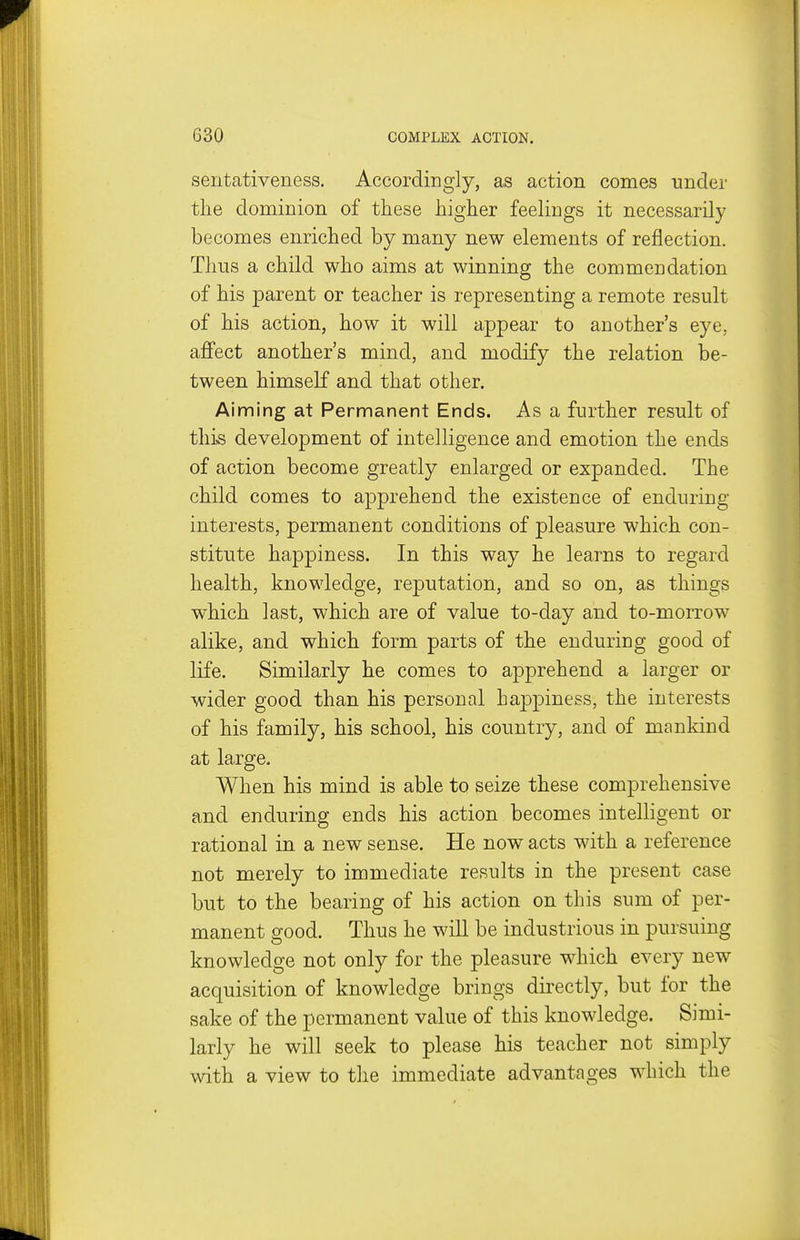 sentativeness. Accordingly, as action comes tinder the dominion of these higher feelings it necessarily becomes enriched by many new elements of reflection. Thus a child who aims at winning the commendation of his parent or teacher is representing a remote result of his action, how it will appear to another's eye, affect another's mind, and modify the relation be- tween himself and that other. Aiming at Permanent Ends. As a further result of this development of intelligence and emotion the ends of action become greatly enlarged or expanded. The child comes to apprehend the existence of enduring- interests, permanent conditions of pleasure which con- stitute happiness. In this way he learns to regard health, knowledge, reputation, and so on, as things which last, which are of value to-day and to-morrow alike, and which form parts of the enduring good of life. Similarly he comes to apprehend a larger or wider good than his personal happiness, the interests of his family, his school, his country, and of mankind at large. When his mind is able to seize these comprehensive and enduring ends his action becomes intelligent or rational in a new sense. He now acts with a reference not merely to immediate results in the present case but to the bearing of his action on this sum of per- manent good. Thus he will be industrious in pursuing knowledge not only for the pleasure which every new acquisition of knowledge brings directly, but for the sake of the permanent value of this knowledge. Simi- larly he will seek to please his teacher not simply with a view to the immediate advantages which the