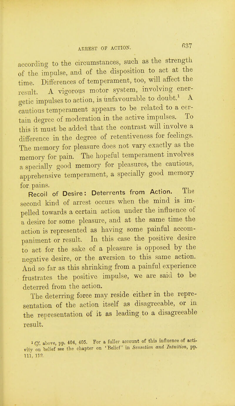 ARREST OF ACTION. ^^^7 accoi-ding to the circumstcances, such as the strength of the impulse, and of the disposition to act at the time. Differences of temperament, too, will affect the result. A vigorous motor system, involving ener- o-etic impulses to action, is unfavourable to doubt.' A cautious temperament appears to be related to a cer- tain degree of moderation in the active impulses. To this it must be added that the contrast will involve a difference in the degree of retentiveness for feelings. The memory for pleasure does not vary exactly as the memory for pain. The hopeful temperament involves a specially good memory for pleasures, the cautious, apprehensive temperament, a specially good memory for pains. Recoil of Desire: Deterrents from Action. The second kind of arrest occurs when the mind is im- pelled towards a certain action under the influence of a desire for some pleasure, and at the same time the action is represented as having some painful accom- paniment or result. In this case the positive desire to act for the sake of a pleasure is opposed by the negative desire, or the aversion to this same action. And so far as this shrinking from a painful experience frustrates the positive impulse, we are said to be deterred from the action. The deterring force may reside either in the repre- sentation of the action itself as disagreeable, or in the representation of it as leading to a disagreeable result. 1 CJ. above, pp. 404, 405. For a fuller account of this influence of acti- vity on belief see the chapter on 'Belief in Sensation and Intuition, pp. Ill, W..