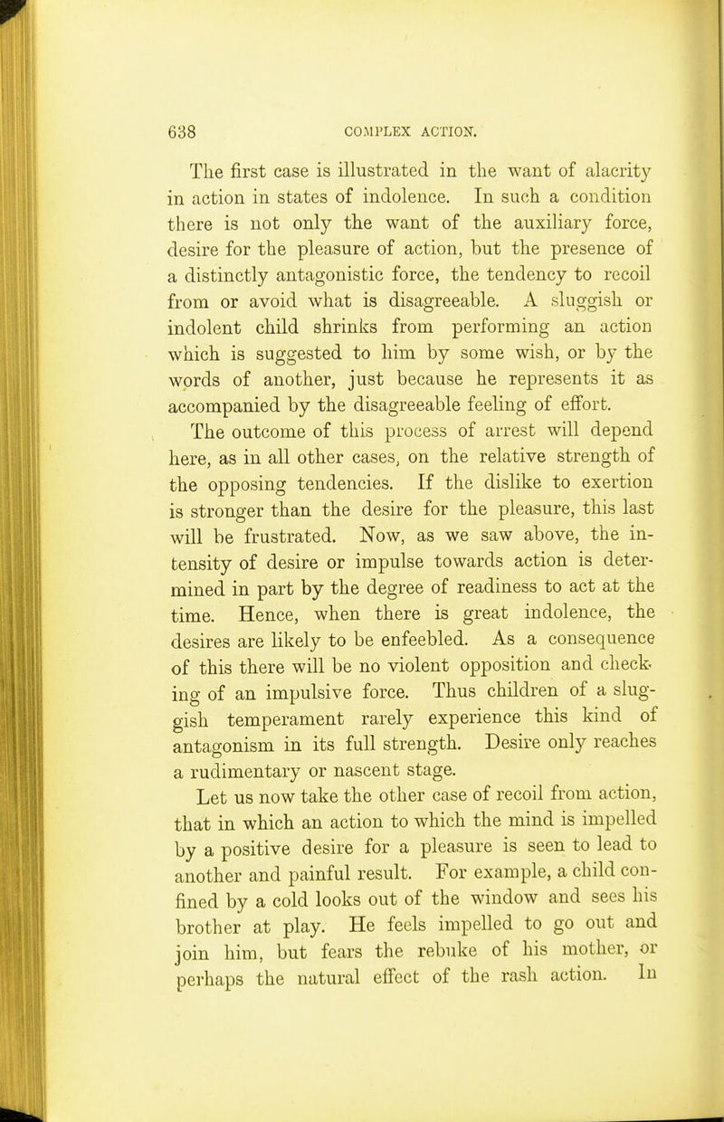 The first case is illustrated in the want of alacrity in action in states of indolence. In such a condition there is not only the want of the auxiliary force, desire for the pleasure of action, but the presence of a distinctly antagonistic force, the tendency to recoil from or avoid what is disagreeable. A sluggish or indolent child shrinks from performing an action which is suggested to him by some wish, or by the words of another, just because he represents it as accompanied by the disagreeable feeling of effort. The outcome of this process of arrest will depend here, as in all other cases, on the relative strength of the opposing tendencies. If the dislike to exertion is stronger than the desire for the pleasure, this last will be frustrated. Now, as we saw above, the in- tensity of desire or impulse towards action is deter- mined in part by the degree of readiness to act at the time. Hence, when there is great indolence, the desires are likely to be enfeebled. As a consequence of this there will be no violent opposition and check ing of an impulsive force. Thus children of a slug- gish temperament rarely experience this kind of antagonism in its full strength. Desire only reaches a rudimentary or nascent stage. Let us now take the other case of recoil from action, that in which an action to which the mind is impelled by a positive desire for a pleasure is seen to lead to another and painful result. For example, a child con- fined by a cold looks out of the window and sees his brother at play. He feels impelled to go out and join him, but fears the rebuke of his mother, or perhaps the natural effect of the rash action. In