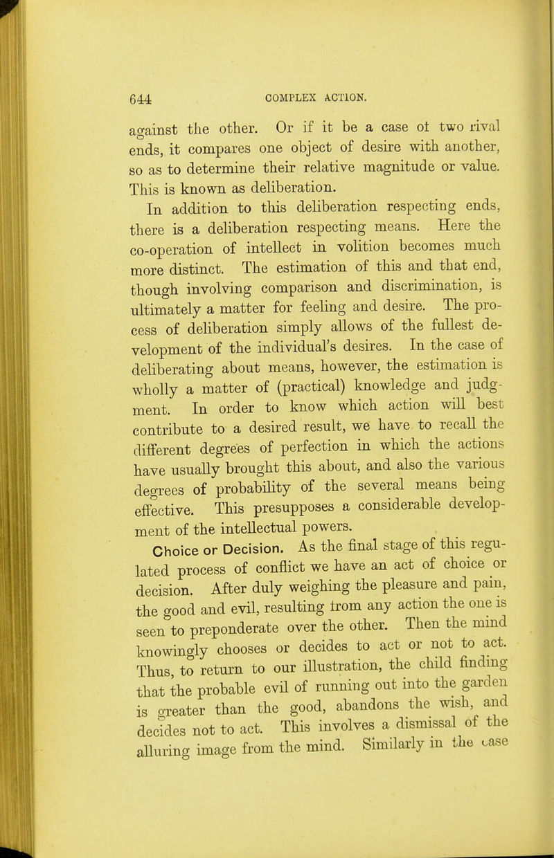 ao-ainst the other. Or if it be a case ot two rival ends, it compares one object of desire with another, so as to determine their relative magnitude or value. This is known as deliberation. In addition to this deliberation respecting ends, there is a deliberation respecting means. Here the co-operation of intellect in volition becomes much more distinct. The estimation of this and that end, though involving comparison and discrimination, is ultimately a matter for feeling and desire. The pro- cess of deliberation simply allows of the fullest de- velopment of the individual's desires. In the case of deliberating about means, however, the estimation is wholly a matter of (practical) knowledge and judg- ment. In order to know which action will best contribute to a desired result, we have to recall the different degrees of perfection in which the actions have usually brought this about, and also the various degrees of probabHity of the several means being effective. This presupposes a considerable develop- ment of the intellectual powers. Choice or Decision. As the final stage of this regu- lated process of conflict we have an act of choice or decision. After duly weighing the pleasure and pain, the good and evil, resulting Irom any action the one is seen to preponderate over the other. Then the mmd knowingly chooses or decides to act or not to act. Thus to return to our illustration, the child findnig that the probable evil of running out into the garden is oreater than the good, abandons the wish, and decides not to act. This involves a dismissal of the alluring image from the mind. Similarly m the case