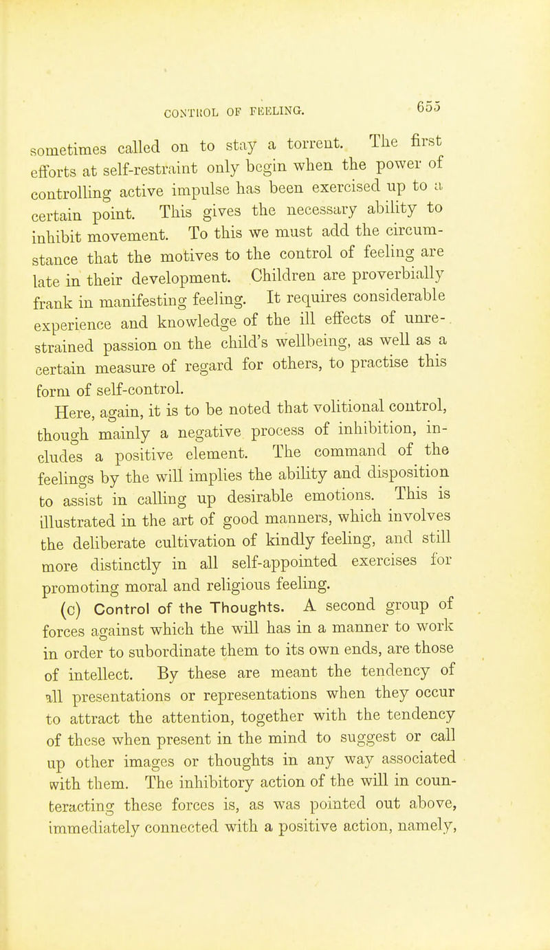 CONTUOL OF FUELING. 000 sometimes called on to stay a torrent. The first efforts at self-restraint only begin when the power of controlling active impulse has been exercised up to a certain point. This gives the necessary ability to inhibit movement. To this we must add the circum- stance that the motives to the control of feeling are late in their development. Children are proverbially frank in manifesting feeling. It requires considerable experience and knowledge of the ill effects of unre-. strained passion on the child's wellbeing, as well as a certain measure of regard for others, to practise this form of self-control. Here, again, it is to be noted that volitional control, though mainly a negative process of inhibition, in- cludes a positive element. The command of the feelings by the will implies the ability and disposition to assist in calling up desirable emotions. This is illustrated in the art of good manners, which involves the deliberate cultivation of kindly feeling, and still more distinctly in all self-appointed exercises for promoting moral and religious feeling. (c) Control of the Thoughts. A second group of forces against which the will has in a manner to work in order to subordinate them to its own ends, are those of intellect. By these are meant the tendency of all presentations or representations when they occur to attract the attention, together with the tendency of these when present in the mind to suggest or call up other images or thoughts in any way associated with them. The inhibitory action of the will in coun- teracting these forces is, as was pointed out above, immediately connected with a positive action, namely.