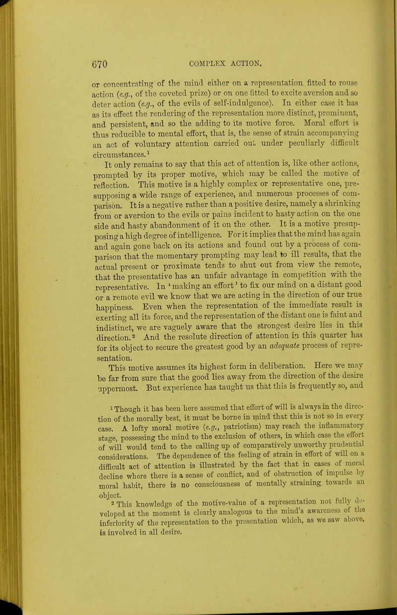 or coTLcentratiTig of the mind either on a representation fitted to rouse action (e.g., of the coveted prize) or on one litted to excite aversion and so deter action (e.g., of the evils of self-indulgence). In either case it has as its effect the rendering of the representation more distinct, prominent, and persistent, and so the adding to its motive force. Moral effort is thus reducible to mental effort, that is, the sense of strain accompanying an act of voluntary attention carried ouu under peculiarly difficult circumstances. ^ It only remains to say that this act of attention is, like other actions, prompted by its proper motive, which may be called the motive of reflection. This motive is a highly complex or representative one, pre- supposing a wide range of experience, and numerous processes of com- parison. It is a negative rather than a positive desire, namely a shrinking from or aversion to the evils or pains incident to hasty action on the one side and hasty abandonment of it on the other. It is a motive presup- posing a high degree of intelligence. For it imxjlies that the mind has again and again gone back on its actions and found out by a process of com- parison that the momentary prompting may lead to ill results, that the actual present or proximate tends to shut out from view the remote, that the presentative has an unfair advantage in competition mth the representative. In ' making an effort' to fix our mind on a distant good or a remote evil we know that we are acting in the direction of our true happiness. Even when the representation of the immediate result is exerting all its force, and the representation of the distant one is faint and indistinct, we are vaguely aware that the strongest desire lies in this direction. 2 And the resolute direction of attention in this quarter has for its object to secure the greatest good by an adequate process of repre- sentation. This motive assumes its highest form in deliberation. Here we may be far from sure that the good lies away from the direction of the desire uppermost. But experience has taught us that this is frequently so, and 1 Though it has been here assumed that effort of will is always in the direc- tion of the morally best, it must be borne in inind that this is not so in every case. A lofty moral motive {e.g., patriotism) may reach the inflammatory stage, possessing the mind to the exclusion of others, in which case the effort of will would tend to the calling up of comparatively unworthy prudential considerations. The dependence of the feeling of strain in effort of will on a difficult act of attention is illustrated by the fact that in cases of moral decUne where there is a sense of conflict, and of obsti-uction of impulse by moral habit, there is no consciousness of mentally straining towards an object. 2 This knowledge of the motive-value of a representation not fully do- voloped at the moment is clearly analogous to the mind's awareness of the inferiority of the representation to the presentation which, as we saw above, is involved in all desire.