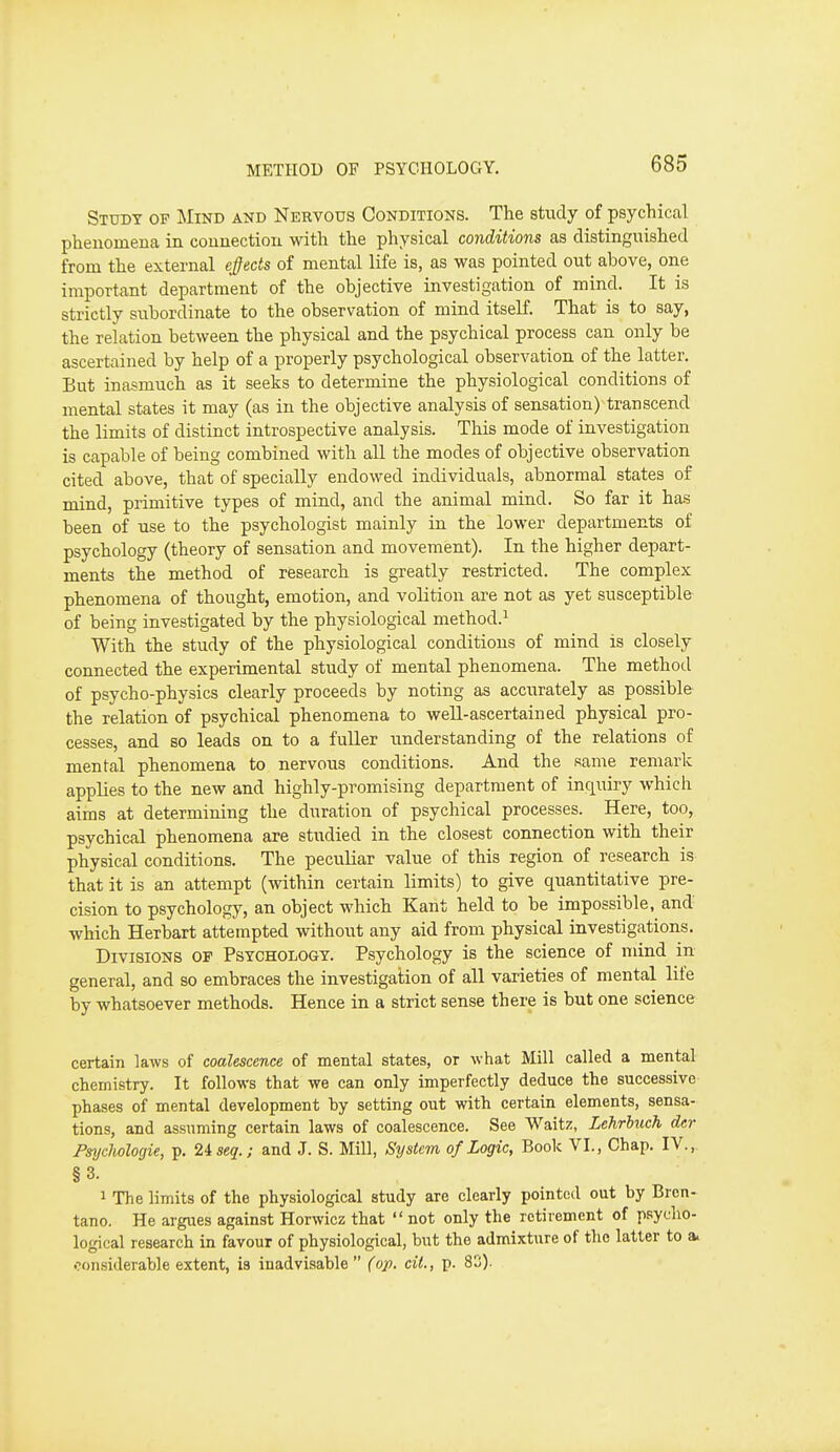 Study of ]\Iind and Nervous Conditions. The study of psychiccal phenomena in connection with the physical conditions as distinguished from the external epcts of mental life is, as was pointed out above, one important department of the objective investigation of mind. It is strictly subordinate to the observation of mind itseK. That is to say, the relation between the physical and the psychical process can only be ascertained by help of a properly psychological observation of the latter. But inasmuch as it seeks to determine the physiological conditions of mental states it may (as in the objective analysis of sensation) transcend the limits of distinct introspective analysis. This mode of investigation is capable of being combined with all the modes of objective observation cited above, that of specially endowed individuals, abnormal states of mind, primitive types of mind, and the animal mind. So far it has been of use to the psychologist mainly in the lower departments of psychology (theory of sensation and movement). In the higher depart- ments the method of research is greatly restricted. The complex phenomena of thought, emotion, and volition are not as yet susceptible of being investigated by the physiological method.^ With the study of the physiological conditions of mind is closely connected the experimental study of mental phenomena. The method of psycho-physics clearly proceeds by noting as accurately as possible the relation of psychical phenomena to well-ascertained physical pro- cesses, and so leads on to a fuller understanding of the relations of mental phenomena to nervous conditions. And the same remark applies to the new and highly-promising department of inquiry which aims at determining the duration of psychical processes. Here, too, psychical phenomena are studied in the closest connection with their physical conditions. The peculiar value of this region of research is that it is an attempt (within certain limits) to give quantitative pre- cision to psychology, an object which Kant held to be impossible, and- which Herbart attempted without any aid from physical investigations. Divisions op Psychology. Psychology is the science of mind in general, and so embraces the investigation of all varieties of mental life by whatsoever methods. Hence in a strict sense there is but one science certain laws of coalescence of mental states, or what Mill called a mental chemistry. It follows that we can only imperfectly deduce the successive phases of mental development by setting out with certain elements, sensa- tions, and assuming certain laws of coalescence. See Waltz, Lehrluch der Fmjchologie, p. 2i seq.; and J. S. Mill, System of Logic, Book VI., Chap. IV., §3. 1 The limits of the physiological study are clearly pointed out by Bren- tano. He argues against Horwicz that  not only the retirement of psycho- logical research in favour of physiological, but the admixture of the latter to a. considerable extent, is inadvisable (op. cit., p. 82).