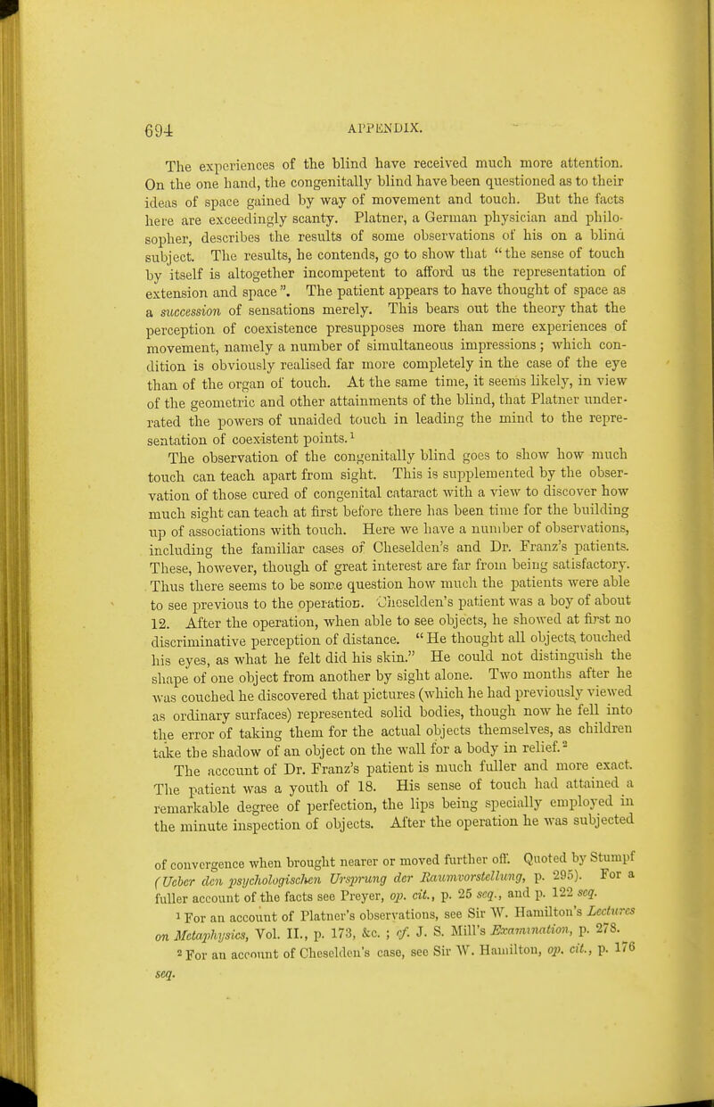 The experiences of the blind have received much more attention. On the one hand, the congenitally blind have been qiiestioned as to their ideas of space gained by way of movement and touch. But the facts here are exceedingly scanty. Platner, a German physician and philo- sopher, describes the results of some observations of his on a blind subject. The results, he contends, go to show that the sense of touch by itself is altogether incompetent to afford us the representation of extension and space The patient appears to have thought of space as a succession of sensations merely. This bears out the theory that the perception of coexistence presupposes more than mere experiences of movement, namely a number of simultaneous impressions ; which con- dition is obviously realised far more completely in the case of the eye than of the organ of touch. At the same time, it seems likely, in view of the geometric and other attainments of the blind, that Platner under- rated the powers of unaided touch in leading the mind to the repre- sentation of coexistent points. ^ The observation of the congenitally blind goes to show how much touch can teach apart from sight. This is supplemented by the obser- vation of those cured of congenital cataract with a view to discover how much sight can teach at first before there has been time for the building up of associations with touch. Here we have a number of observations, including the familiar cases of Cheselden's and Dr. Franz's patients. These, however, though of great interest are far from being satisfactory. Thus there seems to be som.e question how much the patients were able to see previous to the operatioE. 'Oheselden's patient was a boy of about 12. After the operation, when able to see objects, he showed at first no discriminative perception of distance.  He thought all object-^ touched his eyes, as what he felt did his skin. He could not distinguish the shape of one object from another by sight alone. Two months after he was couched he discovered that pictures (which he had previously viewed as ordinary surfaces) represented solid bodies, though now he fell into the error of taking them for the actual objects themselves, as children take the shadow of an object on the wall for a body in relief. ^ The account of Dr. Franz's patient is much fuller and more exact. The patient was a youth of 18. His sense of touch had attained a remarkable degree of perfection, the lips being specially employed in the minute inspection of objects. After the operation he was subjected of convergence when brought nearer or moved furtlier off'. Quoted by Stunipf (Ucber den psycliologisclhen Ursjjrung dcr Raumvorstellung, p. 295). For a fuller account of the facts see Preyer, op. cit., p. 25 seq., and p. 122 seq. 1 For an account of Platner's observations, see Sir W. Hamilton's Lectures on Metaphysics, Vol. II., p. 173, &c. ; cf. J. S. Mill's Exmmnation, p. 278.^ 2 For an account of Cheselden's case, sec Sir W. Hamilton, 021. cit, p. 176 scq.