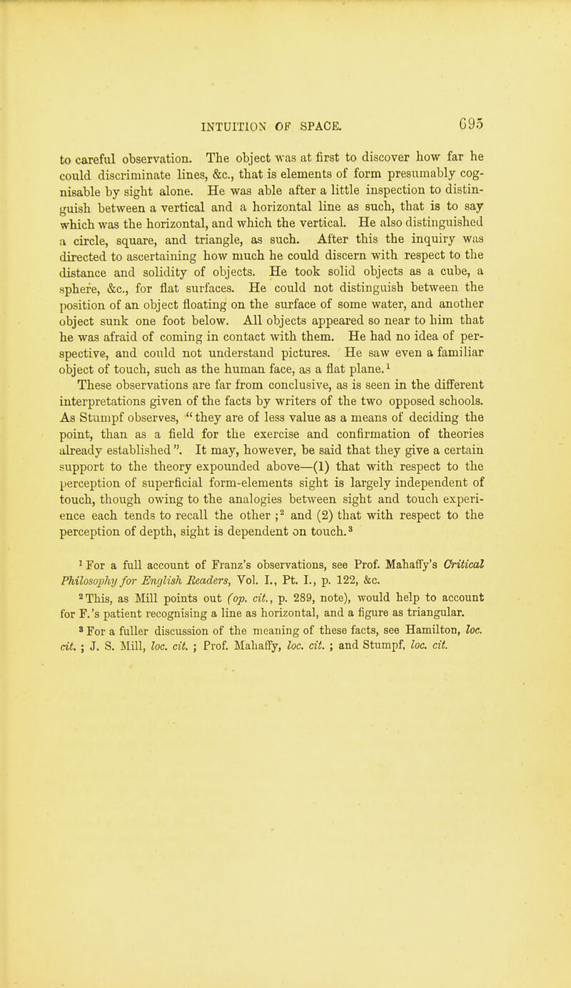 G95 to careful observation. The object was at first to discover how far he could discriminate lines, &c., that is elements of form presumably cog- nisable by sight alone. He was able after a little inspection to distin- guish between a vertical and a horizontal line as such, that is to say which was the horizontal, and which the vertical. He also distinguished a circle, square, and triangle, as such. Alter this the inquiry was directed to ascertaining how much he could discern with respect to the distance and solidity of objects. He took solid objects as a cube, a sphere, &c., for flat surfaces. He could not distinguish between the position of an object floating on the surface of some water, and another object sunk one foot below. All objects appeared so near to him that he was afraid of coming in contact with them. He had no idea of per- spective, and could not understand pictures. He saw even a familiar object of touch, such as the human face, as a flat plane. ^ These observations are far from conclusive, as is seen in the different interpretations given of the facts by writers of the two opposed schools. As Stumpf observes,  they are of less value as a means of deciding the point, than as a field for the exercise and confirmation of theories already established . It may, however, be said that they give a certain support to the theory expounded above—(1) that with respect to the perception of superficial form-elements sight is largely independent of touch, though owing to the analogies between sight and touch experi- ence each tends to recall the other ;^ and (2) that with respect to the perception of depth, sight is dependent on touch.' ^ For a full account of Franz's observations, see Prof. Mahaffy's Critical Philosophy for English Headers, Vol. I., Pt. I., p. 122, &c. 2 This, as Mill points out (op. cit, p. 289, note), would help to account for F.'s patient recognising a line as horizontal, and a figure as triangular. 3 For a fuller discussion of the meaning of these facts, see Hamilton, loe. cit. ; J. S. Mill, loc. cit. ; Prof. Mahafiy, loc, cit. ; and Stumpf, loc. cit.