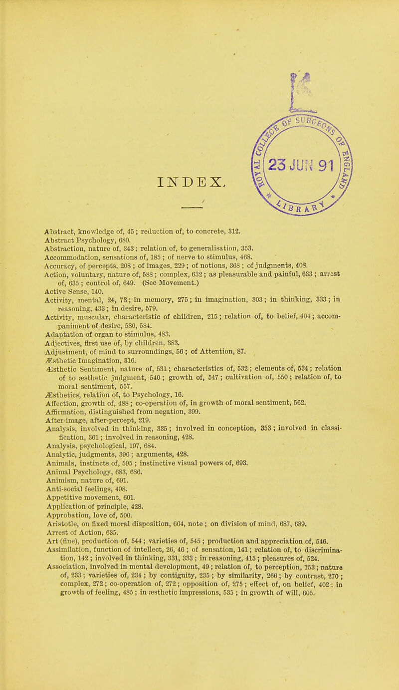 Abstract, knowledge of, 45; reduction of, to concrete, 312. Absti-act Psychology, 680. Abstraction, nature of, 343 ; relation of, to generalisation, 353. Accommodation, sensations of, 185 ; of nerve to stimulus, 468. Accuracy, of percepts, 208 ; of images, 229 ; of notions, 368 ; of judgments, 408. Action, voluntary, nature of, 588 ; complex, 632; as pleasurable and painful, 633 ; arrest of, 635 ; control of, 649. (See Movement.) Active Sense, 140. Activity, mental, 24, 73; in memory, 275; in imagination, 303; in thinking, 333; in reasoning, 433 ; in desire, 579. Activity, muscular, characteristic of children, 215; relation of, to belief, 404; accom- paniment of desire, 580, 584. Adaptation of organ to stimulus, 483. Adjectives, first use of, by children, 383. Adjustment, of mind to surroundings, 56 ; of Attention, 87. JEsthetic Imagination, 316. •Esthetic Sentiment, nature of, 531; characteristics of, 532 ; elements of, 534; relation of to testhetic judgment, 540; growth of, 547; cultivation of, 550; relation of, to moral sentiment, 557. ^Esthetics, relation of, to Psychology, 16. Affection, growth of, 488 ; co-operation of, in growth of moral sentiment, 562. AflBrmation, distinguished from negation, 399. After-image, after-percept, 219. Analysis, involved in thinking, 335; involved in conception, 353; involved in classi- fication, 361; involved in reasoning, 428. Analysis, psychological, 197, 684. Analytic, judgments, 396 ; arguments, 428. Animals, instincts of, 595 ; instinctive visual powers of, 693. Animal Psychology, 683, 686. Animism, nature of, 691. Anti-social feelings, 498. Appetitive movement, 601. Application of principle, 428. Approbation, love of, 500. Aristotle, on fixed moral disposition, 604, note ; on division of mind, 687, 089. AiTest of Action, 635. Art (fine), production of, 544; varieties of, 545 ; production and appreciation of, 546. Assimilation, function of intellect, 26, 46 ; of sensation, 141; relation of, to discrimina- tion, 142 ; involved in thinking, 331, 333 ; in reasoning, 415 ; pleasures of, 524. Association, involved in mental development, 49 ; relation of, to perception, 153; nature of, 233; varieties of, 234 ; by contiguity, 235 ; by similarity, 266; by contrast, 270; complex, 272 ; co-operation of, 272 ; opposition of, 275 ; effect of, on belief, 402 ; in growth of feeling, 485; in resthetic impressions, 535 ; in growth of will, 605.