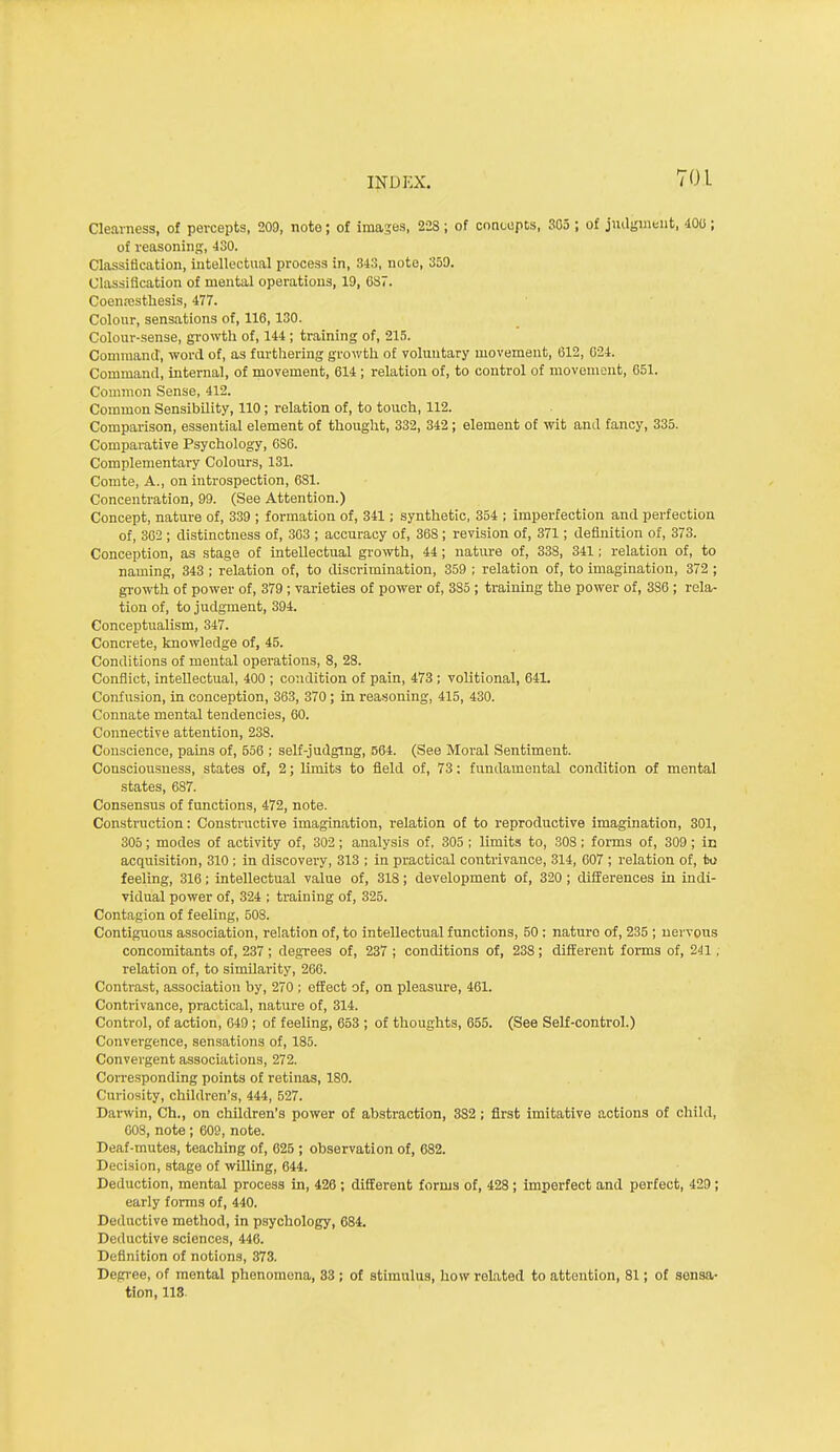 Clearness, of percepts, 209, note; of images, 2-2S ; of concepts, 303 ; of jnagintnt, 400 ; of reasoning, 430. Classification, intellectual process in, 343, note, 350. Classification of mental operations, 19, 687. Coenresthesis, 477. Colour, sensations of, 116,130. Colour-sense, growth of, 144 ; training of, 215. Command, word of, as fnrtliering growth of voluntary movement, 612, 024. Command, internal, of movement, 614 ; relation of, to control of movement, 651. Common Sense, 412. Common Sensibility, 110; relation of, to touch, 112. Comparison, essential element of thought, 332, 342; element of wit anil fancy, 335. Comparative Psychology, 6S6. Complementary Colours, 131. Conite, A., on introspection, 681. Concentration, 99. (See Attention.) Concept, nature of, 339 ; formation of, 841; synthetic, 354 ; imperfection and perfection of, 302 ; distinctness of, 303 ; accuracy of, 368 ; revision of, 371; definition of, 373. Conception, as stage of intellectual growth, 44; nature of, 338, 341; relation of, to naming, 343 ; relation of, to discrimination, 359 ; relation of, to imagination, 372 ; gi'owth of power of, 379 ; varieties of power of, 385 ; training the power of, 386 ; rela- tion of, to judgment, 394. Conceptualism, 347. Concrete, knowledge of, 45. Conditions of mental operations, 8, 28. Conflict, intellectual, 400 ; condition of pain, 473 ; volitional, 641. Confusion, in conception, 363, 370; in reasoning, 415, 430. Connate mental tendencies, 60. Connective attention, 238. Conscience, pains of, 556 ; self-judging, 564. (See Moral Sentiment. Consciousness, states of, 2; limits to field of, 73; fundamental condition of mental states, 687. Consensus of functions, 472, note. Construction: Constructive imagination, relation of to reproductive imagination, 301, 305; modes of activity of, 302; analysis of, 305 ; limits to, SOS; forms of, 309; in acquisition, 310 ; in discovery, 313 ; in practical contrivance, 314, 607 ; relation of, to feeling, 316; intellectual value of, 318; development of, 320; differences in indi- vidual power of, 324 ; training of, 325. Contagion of feeling, 508. Contiguous association, relation of, to intellectual functions, 50 : nature of, 235 ; nervous concomitants of, 237 ; degrees of, 237 ; conditions of, 238 ; different forms of, 241, relation of, to similarity, 260. Contrast, association by, 270 ; effect of, on pleasure, 461. Contrivance, practical, nature of, 314. Control, of action, 049 ; of feeling, 653 ; of thoughts, 655. (See Self-control.) Convergence, sensations of, 185. Convergent associations, 272. Corresponding points of retinas, 180. Curiosity, children's, 444, 527. Danvin, Ch., on children's power of abstraction, 382; first imitative actions of child, COS, note ; 609, note. Deaf-mutes, teaching of, 625 ; observation of, 682. Decision, stage of wUling, 644. Deduction, mental process in, 426 ; different forms of, 428 ; imperfect and perfect, 420; early forms of, 440. Deductive method, in psychology, 684. Deductive sciences, 446. Definition of notions, 373. Degree, of mental phenomena, 83; of stimulus, how related to attention, 81; of sensa- tion, 118.