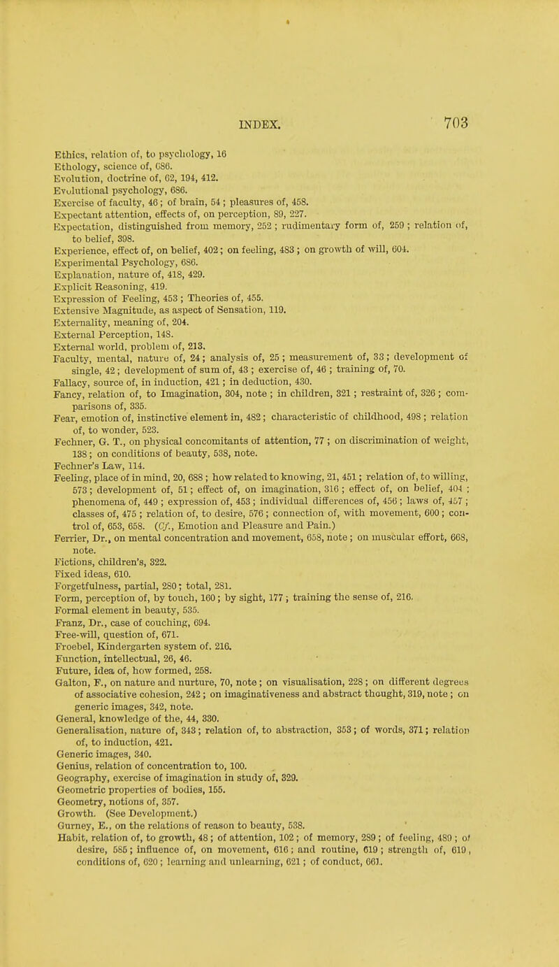 Ethics, relation of, to psychology, 16 Ethology, science of, C88. Evolution, doctrine of, 62, 194, 412. Evuliitional psychology, 686. Exercise of faculty, 46; of brain, 54; pleasures of, 458. Expectant attention, effects of, on perception, 89, 227. Expectation, distinguished from memory, 252 ; rudimentary form of, 259 ; relation of, to belief, 398. Experience, effect of, on belief, 402; on feeling, 483; on growth of -will, 604. Experimental Psychology, 686. Explanation, nature of, 418, 429. Explicit Reasoning, 419. Expression of Feeling, 453 ; Theories of, 455. Extensive Magnitude, as aspect of Sensation, 119. Externality, meaning of, 204. External Perception, 148. External world, problem of, 213. Faculty, mental, nature of, 24; analysis of, 25 ; measui-ement of, 33; development of single, 42; development of sum of, 43 ; exercise of, 46 ; training of, 70. Fallacy, source of, in induction, 421; in deduction, 430. Fancy, relation of, to Imagination, 304, note ; in children, 321; restraint of, 326 ; com- parisons of, 335. Fear, emotion of, instinctive element in, 482; characteristic of childhood, 498 ; relation of, to wonder, 523. Fechner, G. T., on physical concomitants of attention, 77 ; on discrimination of weight, 138; on conditions of beauty, 538, note. Fechner's Law, 114. Feeling, place of in mind, 20, 688 ; how related to knowing, 21, 451; relation of, to willing, 573; development of, 51; effect of, on imagination, 316; effect of, on belief, 404 ; phenomena of, 449 ; expression of, 453 ; individual differences of, 456 ; laws of, 457 ; classes of, 475 ; relation of, to desire, 576 ; connection of, with movement, 600; con- trol of, 653, 658. (C/., Emotion and Pleasure and Pain.) Farrier, Dr., on mental concentration and movement, 658, note ; on muscular effort, 668, note. Fictions, children's, 322. Fixed ideas, 610. Forgetfulness, partial, 280; total, 281. Form, perception of, by touch, 160; by sight, 177; training the sense of, 216. Formal element in beauty, 535. Franz, Dr., case of couching, 694. Free-will, question of, 671- Froebel, Kindergarten system of. 216. Function, intellectual, 26, 46. Future, idea of, how formed, 258. Galton, F., on nature and nurture, 70, note ; on visualisation, 228; on different degi-eus of associative cohesion, 242; on imaginativeness and abstract thought, 319, note; on generic images, 342, note. General, knowledge of the, 44, 330. Generalisation, nature of, 343; relation of, to abstraction, 363; of words, 371; relation of, to induction, 421. Generic images, 340. Genius, relation of concentration to, 100. Geography, exercise of imagination in study of, 329. Geometric properties of bodies, 155. Geometry, notions of, 357. Growth. (See Development.) Gurney, E., on the relations of reason to beauty, 538. Habit, relation of, to gro'Nvth, 48; of attention, 102; of memory, 289; of feeling, 489 ; ol desire, 585; influence of, on movement, 616; and routine, 019; strength of, 619, conditions of, 620 ; learning and unlearning, 621; of conduct, 661.