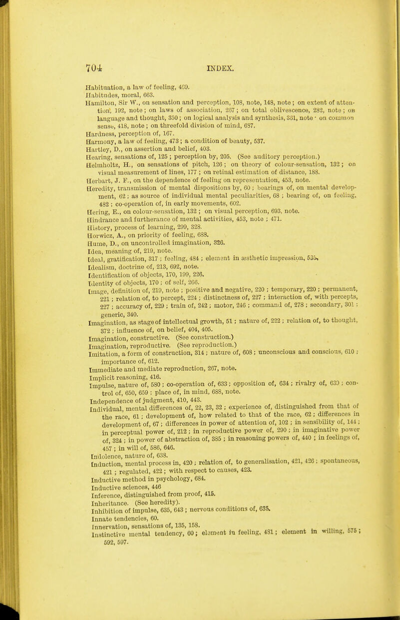 Habituation, a law of feeling, 409. Habitudes, moral, 663. Hamilton, Sir VV., on sensation and perception, 108, note, 148, note ; on extent of atten- tion, 192, note; on laws of association, 287 ; on total oblivescence, 282, note ; on language and thought, 350; on logical analysis and synthesis, 331, note • on common sense, 418, note; on threefold division of mind, 687. Hardness, perception of, 167. Harmony, a law of feeling, 473; a condition of beauty, 537. Hartley, D., on assertion and belief, 403. Hearing, sensations of, 125 ; perception by, 205. (See auditory perception.) Helmholtz, H., on sensations of pitch, 126; on theory of colour-sensation, 132; on visual measurement of lines, 177 ; on retinal estimation of distance, 188. Herbart, J. F., on the dependence of feeling on representation, 453, note. Heredity, transmission of mental dispositions by, 60 ; bearings of, on mental develop- ment, 62 ; as source of individual mental peculiarities, 68 ; bearing of, on feeling, 482 : co-operation of, in early movements, 602. Hering, E., on colour-sensation, 132 ; on visual perception, 693, note. Hindrance and furtherance of mental activities, 453, note ; 471. History, process of learning, 299, 328. Horwicz, A., on priority of feeling, 688. Hume, D., on uncontrolled imagination, 326. Idea, meaning of, 219, note. [deal, gi-atiflcation, 317 ; feeling, 484 ; element in ajsthetic impression, 63», Idealism, doctrine of, 213, 692, note. Identification of objects, 170, 199, 226. Identity of objects, 170 ; of self, 206. Image, definition of, 219, note ; positive and negative, 220 ; temporary, 220 ; permanent, 221; relation of, to percept, 224 ; distinctness of, 227 ; interaction of, with percepts, 227 ; accuracy of, 229 ; train of, 242 ; motor, 246 ; command of, 278 ; secondary, 301 : generic, 340. Imagination, as stage of intellectual growth, 51; nature of, 222 ; relation of, to thought, 372 ; influence of, on belief, 404, 405. Imagination, constructive. (See construction.) Imagination, reproductive. (See reproduction.) Imitation, a form of construction, 314 ; nature of, 608; unconscious and conscious, 610 ; importance of, 612. Immediate and mediate reproduction, 267, note. Implicit reasoning, 416. Impulse, nature of, 580 ; co-operation of, 633 ; opposition of, 634 ; rivah-y of, 039 ; con- trol of, 650, 659 ; place of, in mind, 688, note. Independence of judgment, 410, 443. Individual, mental differences of, 22, 23, 32 ; experience of, distinguished from that of the race, 61; development of, how related to that of the race, 62 ; dififerences in development of, 67 ; differences in power of attention of, 102 ; in sensibiUty of, 144 ; in perceptual power of, 212 ; in reproductive power of, 290 ; m imaginative power of, 324 ; in power of abstraction of, 385 ; in reasoning powers of, 440 ; in feelings of, 457 ; in will of, 586, 646. Indolence, nature of, 638. Induction, mental process in, 420 ; relation of, to generalisation, 421, 426; spontaneous, 421; regulated, 422 ; with respect to causes, 423. Inductive method in psychology, 684. Inductive sciences, 446 Inference, distinguished from proof, 415. Inheritance. (See heredity). Inhibition of impulse, 635, 643; nervous conditions of, 635. Innate tendencies, 60. Innervation, sensations of, 135, 158. Instinctive mental tendency, 60; eloment iu feeling, 4S1; element in willing, 575 , 592, 597-