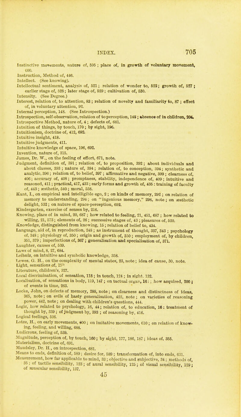 Instinctive movements, nature of, 505 ; place of, in growth of volantary moTement, COO. Instruction, Method of, 446. Intellect. (See knowing). Intellectual sentiment, analysis of, 521; relation of wonder to, 522; growth of, 527 ; earlier stage of, 528; later stage of, 529 ; cultivation of, 530. Intensity. (See Degree.) Interest, relation of, to attention, 83; relation of novelty and familiarity to, 87 ; effect of, in voluntary attention, 92. Internal perception, 143. (See Introspection.) Introspection, self-observation, relation of to perception, 148; absence of in children, TOi, Introspective Method, nature of, 4 ; defects of, 681. Intuition of things, by touch, 170; by sight, 196. Intuitionism^ doctrine of, 412, 692. Intuitive insight, 418. Intuitive judgments, 411. Intuitive knowledge of space, 196, 692. Invention, nature of, 315. James, Dr. W., on the feeling of effort, 671, note. Judgment, definition of, 391; relation of, to proposition, 392; about individuals and about classes, 393 ; nature of, 394; relation of, to conception, 394; synthetic and analytic, 396 ; relation of, to belief, 397 ; affirmative and negative, 399 ; clearness of, 406; accuracy of, 408; promptness, stability, independence of, 409; intuitive and reasoned, 411; practical, 417,433; early forms and grovrtih of, 435: training of faculty of, 443 ; aesthetic, 540 ; moral, 558. Kant, I., on empirical and intelligible ego, 2 ; on kinds of memory, 292 ; on relation of memory to understanding, 294; on ingenious memory, 298, note; on aesthetic delight, 532; on nature of space-perception, 692. Kindergarten, exercise of senses by, 216. Knowng, place of in mmd, 20, 687 ; how related to feeling, 21, 451, 687 ; how related to willing, 21, 573; elements of, 26 ; successive stages of, 43 ; pleasures of, 520. Knowledge, distinguished from knowing, 15 ; relation of belief to, 434. Language, aid of, in reproduction, 248 ; as instrument of thought, 337, 343 ; psychology of, 348 ; physiology of, 350 ; origin and growth of, 350 ; employment of, by children, 351, 379 ; imperfections of, 367; generalisation and specialisation of, 371. Laughter, causes of, 539. Laws of mind, 8, 27, 684. Leibniz, on intuitive and symbolic knowledge, 358. T,ewes, G. H., on the complexity of mental states, 23, note; idea of cause, 30, note. Light, sensations of, IS'' Literature, children's, 327. Local discrimination, of sensation, 118 ; in touch, 124 ; in sight. 132. Localisation, of sensations in body, 119,147 ; on tactual organ, 161; how acquired, 200; of events in time, 263. Locke, John, on defects of memory, 288, note ; on clearness and distinctness of Ideas, 365, note; on evils of hasty generalisation, 422, note; on varieties of reasoning power, 442, note; on dealing with children's questions, 444. Logic, how related to psychology, 16, 44; relation of, to education, 16: treatment of thought by, 339 ; of judgment by, 393 ; of reasoning by, 416. Logical feelings, 526. Lotze, H., on early movements, 600; on imitative movements, 610; on relation of know- ing, feeling, and willing, 688. Ludicrous, feeling of, 539. Mfignitude, perception of, by touch, 160; by sight, 177, 186,187; ideas of. 355. Materialism, doctrine of, 691. Maudsley, Dr. H., on introspection, 681. Means to ends, definition of, 589; desire for, 589 ; transformation of, into ends, 631. Measurement, how far applicable to mind, 33; objective and subjective, 34 ; methods of, 35 ; of tactile sensibility, 123; of aural sensibility, 125; oif visual sensibility, 129; of muscular sensibility, 137, 45