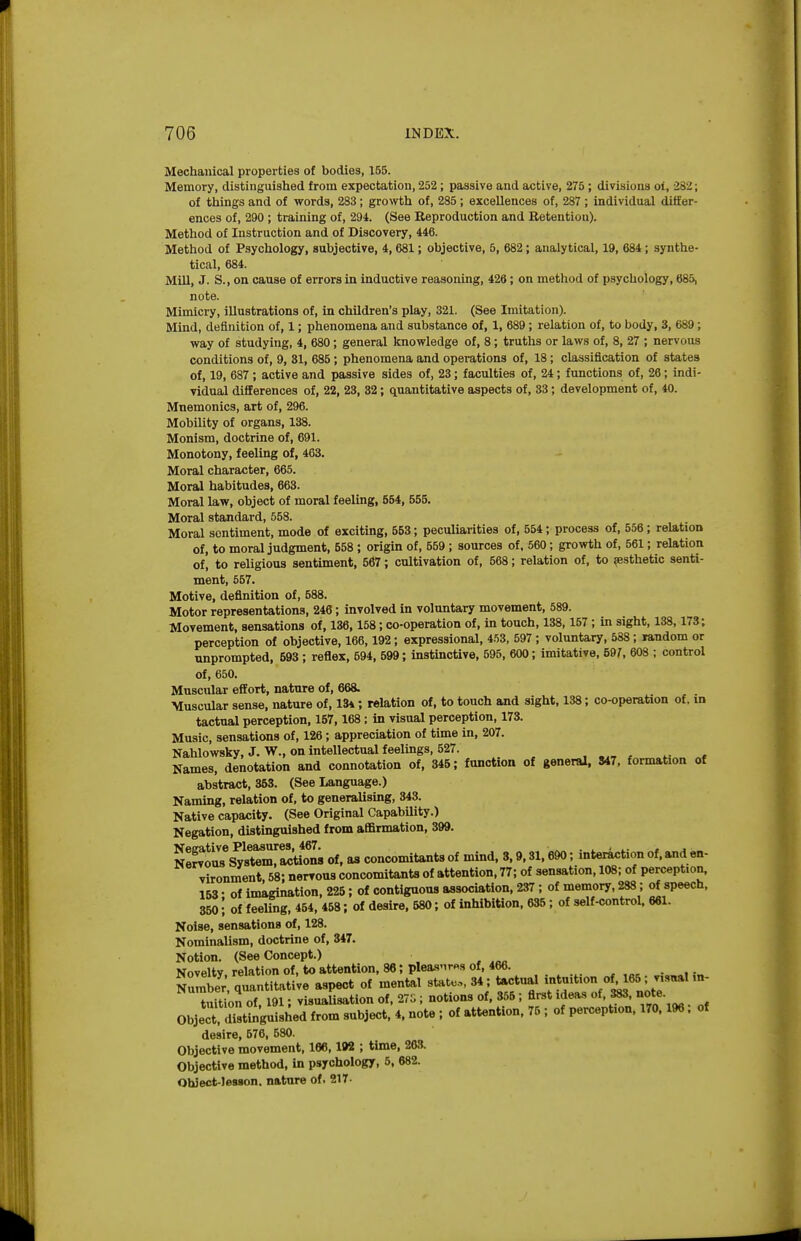 Mechanical properties of bodies, 155. Memory, distinguished from expectation, 252; passive and active, 275 ; divisions ot, 282; of things and of words, 283; growth of, 285; excellences of, 287 ; individual differ- ences of, 290 ; training of, 294. (See Reproduction and Retention). Method of Instruction and of Discovery, 446. Method of Psychology, subjective, 4,681; objective, 5, 682; analytical, 19, 684; synthe- tical, 684. Mill, J. S., on cause of errors in inductive reasoning, 426; on method of psychology, 685, note. Mimicry, illustrations of, in children's play, 321. (See Imitation). Mind, definition of, 1; phenomena and substance of, 1, 689; relation of, to body, 3, 689; way of studying, 4, 680; general knowledge of, 8; truths or laws of, 8, 27 ; nervous conditions of, 9, 81, 685; phenomena and operations of, 18; classification of states of, 19, 687 ; active and passive sides of, 23; faculties of, 24; functions of, 26; indi- vidual differences of, 22, 23, 32; quantitative aspects of, 33; development of, 40. Mnemonics, art of, 296. Mobility of organs, 138. Monism, doctrine of, 691. Monotony, feeling of, 463. Moral character, 665. Moral habitudes, 663. Moral law, object of moral feeling, 564, 656. Moral standard, 558. Moral sentiment, mode of exciting, 563; peculiarities of, 554; process of, 556 ; relation of, to moral judgment, 658 ; origin of, 559 ; sources of, 560; grovrth of, 561; relation of, to religious sentiment, 567; cultivation of, 568; relation of, to ^esthetic senti- ment, 557. Motive, definition of, 588. Motor representations, 246; involved in voluntary movement, 589. Movement, sensations of, 136,158; co-operation of, in touch, 138,157 ; in sight, 138,173; perception of objective, 166,192; expressional, 453, 597 ; voluntary, 588 ; »andom or unprompted, 593 ; reflex, 594, 599; instinctive, 595, 600; imitative, 697, 608 ; control of, 650. Muscular effort, nature of, 668. Muscular sense, nature of, 13*; relation of, to touch and sight, 138; co-operation of. in tactual perception, 157,168; in visual perception, 173. Music, sensations of, 126; appreciation of time in, 207. Nahlowsky, J. W., on intellectual feelings, 627. , .„ , , Names, denotation and connotation of, 346; function of general, 847, formation of abstract, 363. (See Language.) Naming, relation of, to generalising, 343. Native capacity. (See Original CapabUity.) Negation, distinguished from affirmation, 399. Neeative Pleasures, 467. ■ . ^ - .. - . Nervous System, actions of, as concomitants of mind, 3,9,31,690; interaction of, and en- vironment, 58; nerroua concomitants of attention. 77; of sensation, 108; of perception. 163; of imagination, 226; of contiguous association, 237; of memory, 288; of speech, 360! of feeling, 454, 458; of desire, 680; of inhibition, 635; of self-control. 661. Noise, sensations of, 128. Nominalism, doctrine of, 347. Notion. (See Concept.) Novelty, relation of, to attention, 86; plea.s'Tr«s of, 466. Number quantitative aspect of mental steto.,, 34; tactual intuition of 165; v.s«al m- taitioS of 191: visuaUsation of. 27G ; notions of, 356 ; first ideas of, 383. note. ObjeTd'ungiiilhed from subject. 4. note ; of attention. 75 ; of perception. 170.196; of desire, 576. 580. Objective movement. 166,192 ; time, 263. Objective method, in psychology, 6, 682. Ohlect-lesgon. nature of. 217-