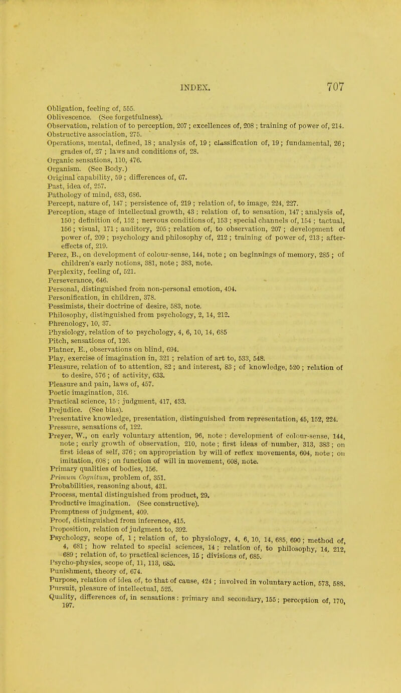 Obligation, feeling of, 555. Oblivescence. (See forgetfiilness). Observation, relation of to perception, 207; excellences of, 208 ; training of power of, 214. Obstructive association, 275. Operations, mental, defined, 18 ; analysis of, 19 ; classification of, 19; fundamental, 26; grades of, 27 ; laws and conditions of, 28. Organic sensations, 110, 476. Organism. (See Body.) Original capability, 59 ; differences of, C7. Past, idea of, 257. Pathology of mind, 683, 686. Percept, nature of, 147 ; persistence of, 219 ; relation of, to image, 224, 227. Perception, stage of intellectual gi-owth, 43 ; relation of, to sensation, 147 ; analysis of, 150 ; definition of, 152 ; nervous conditions of, 153 ; special channels of, 154 ; tactual, 156; visual, 171; auditoi-y, 205; relation of, to observation, 207 ; development of power of, 209 ; psychology and philosophy of, 212 ; training of power of, 213; after- effects of, 219. Perez, B., on development of colour-sense, 144, note ; on beginnings of memory, 285 ; of children's early notions, 381, note; 383, note. Perplexity, feeling of, 521. Perseverance, 646. Personal, distinguished from non-personal emotion, 494. Personification, in children, 378. Pessimists, their doctrine of desire, 583, note. Philosophy, distinguished from psychology, 2,14, 212. Phrenology, 10, 37. Physiology, relation of to psychology, 4, 6,10,14, 6S5 Pitch, sensations of, 126. Platner, E., observations on blind, 694. Play, exercise of imagination in, 321; relation of art to, 533, 548. Pleasure, relation of to attention, 82 ; and interest, 83 ; of knowledge, 520 ; relation of to desire, 576 ; of activity, 633. Pleasure and pain, laws of, 457. Poetic imagination, 316. Practical science, 15 ; judgment, 417, 433. Prejudice. (See bias). I'resentative knowledge, presentation, distinguished from representation, 45, 152, 224. Pressure, sensations of, 122. Preyer, W., on early voluntary attention, 96, note ; development of colour-sense, 144, note; early growth of observation, 210, note; first ideas of number, 313, 383; on first ideas of self, 376; on appropriation by will of refiex movements, 604, note ; on imitation, 608; on function of will in movement, 608, note. Primary qualities of bodies, 156. Primum Cognitum, problem of, 351. Probabilities, reasoning about, 431. Process, mental distinguished from product, 29. Productive imagination. (See constructive). Pi-omptness of judgment, 409. Proof, distinguished from inference, 415. Proposition, relation of judgment to, 392. Psychology, scope of, 1; relation of, to physiology, 4, 6, 10, 14, 685, 690; method of, 4, 681; how related to special sciences, 14 ; relation of, to philosophy, 14, 212* 689 ; relation of, to practical sciences, 15 ; divisions of, 685. Psycho-physics, scope of, 11,113, 685. Punishment, theory of, 074. Purpose, relation of idea of, to that of cause, 424 ; involved in voluntary action, 678 588 Pursuit, pleasure of intellectiinl, 525. ' Quality, differences of, in sensations: primary and secondary, 155; percoptioa of, 170,