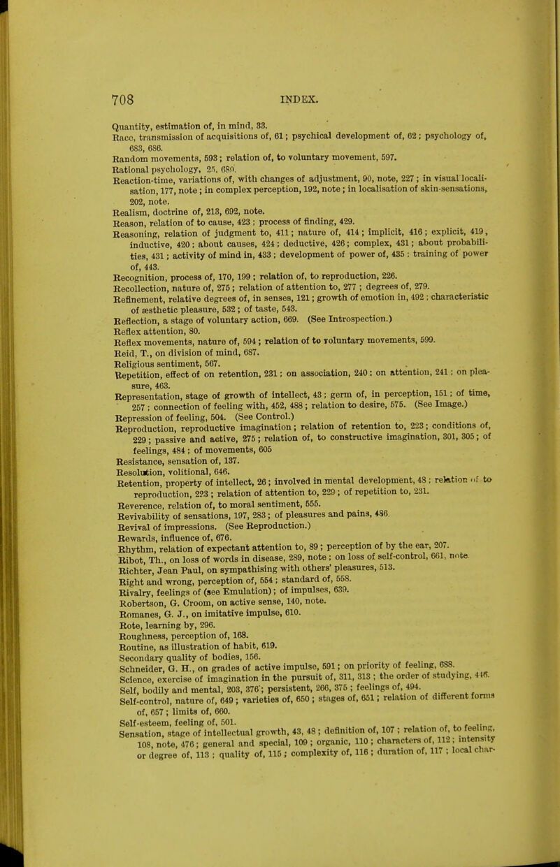 Quantity, estimation of, in mind, 33. Race, transmission of acquisitions of, 61; psychical development of, 62; psycholotTr of, 683, 686. Random movements, 593; relation of, to voluntary movement, 597. Rational psychology, 2n. 680. Reaction-time, variations of, with changes of adjustment, 90, note, 227 ; in visual locali- sation, 177, note; in complex perception, 192, note; in localisation of skin-sensations, 202, note. Realism, doctrine of, 213, 692, note. Reason, relation of to cause, 423 ; process of finding, 429. Reasoning, relation of judgment to, 411; nature of, 414; implicit, 416; explicit, 419, inductive, 420; about causes, 424; deductive, 426; complex, 431; about probabili- ties, 431; activity of mind in, 433; development of power of, 435 : training of power of, 443. Recognition, process of, 170, 199; relation of, to reproduction, 226. Recollection, nature of, 275; relation of attention to, 277 ; degrees of, 279. Refinement, relative degrees of, in senses, 121; growth of emotion in, 492 ; characteristic of aesthetic pleasure, 532 ; of taste, 543. Reflection, a stage of voluntary action, 669. (See Introspection.) Reflex attention, 80. Reflex movements, nature of, 594; relation of to voluntary movements, 599. Reid, T., on division of mind, 687. Religious sentiment, 567. Repetition, effect of on retention, 231: on association, 240: on attention, 241: on plear sure, 463. Representation, stage of growth of inteUect, 43; germ of, in perception, 151: of time, 257 ; connection of feeling with, 452, 488; relation to desire, 575. (See Image.) Repression of feeling, 504. (See Control.) Reproduction, reproductive imagination; relation of retention to, 223; conditions of, 229; passive and active, 275; relation of, to constructive imagination, 301, 305; of feelings, 484 ; of movements, 605 Resistance, sensation of, 137. Resolution, volitional, 646. Retention, property of intellect, 26; involved in mental development, 48 : relation ..f to reproduction, 223 ; relation of attention to, 229 ; of repetition to, 23i. Reverence, relation of, to moral sentiment, 555. Revivability of sensations, 197, 283; of pleasures and pains, 486. Revival of impressions. (See Reproduction.) Rewards, influence of, 676. Rhythm, relation of expectant attention to, 89; perception of by the ear, 207. Ribot, Th., on loss of words in disease, 289, note ; on loss of self-control, 661, note. Richter, Jean Paul, on sympathising with others' pleasures, 513. Right and wrong, perception of, 554; standard of, 558. Rivalry, feelings of (see Emulation); of impulses, 639. Robertson, G. Groom, on active sense, 140, note. Romanes, G. J., on imitative impulse, 610. Rote, learning by, 296. Roughness, perception of, 168. Routine, as illustration of habit, 619. Secondary quality of bodies, 156. Schneider, G. H., on grades of active impulse, 591; on priority of feelmg, 638. Science, exercise of imagination in the pursuit of, 311, 313 ; the order of studying, m. Self, bodily and mental, 203, 376-; persistent, 266, 375 ; feelings of, 494. Self-control, nature of, 649; varieties of, 650 ; stages of, 651; relation of different fonus of, 657 ; limits of, 660. Self-esteem, feeling of, 501. , . , i-„„ Sensation, stage of intellectual growth, 43, 48; definition of, 107 ; relation of, to feelmg, 108, note, 476; general and special, 109 ; organic, 110 ; characters of, 112; intensity or degree of, 113 ; quality of. 115 ; complexity of, 116; duration of, 117 ; local char-