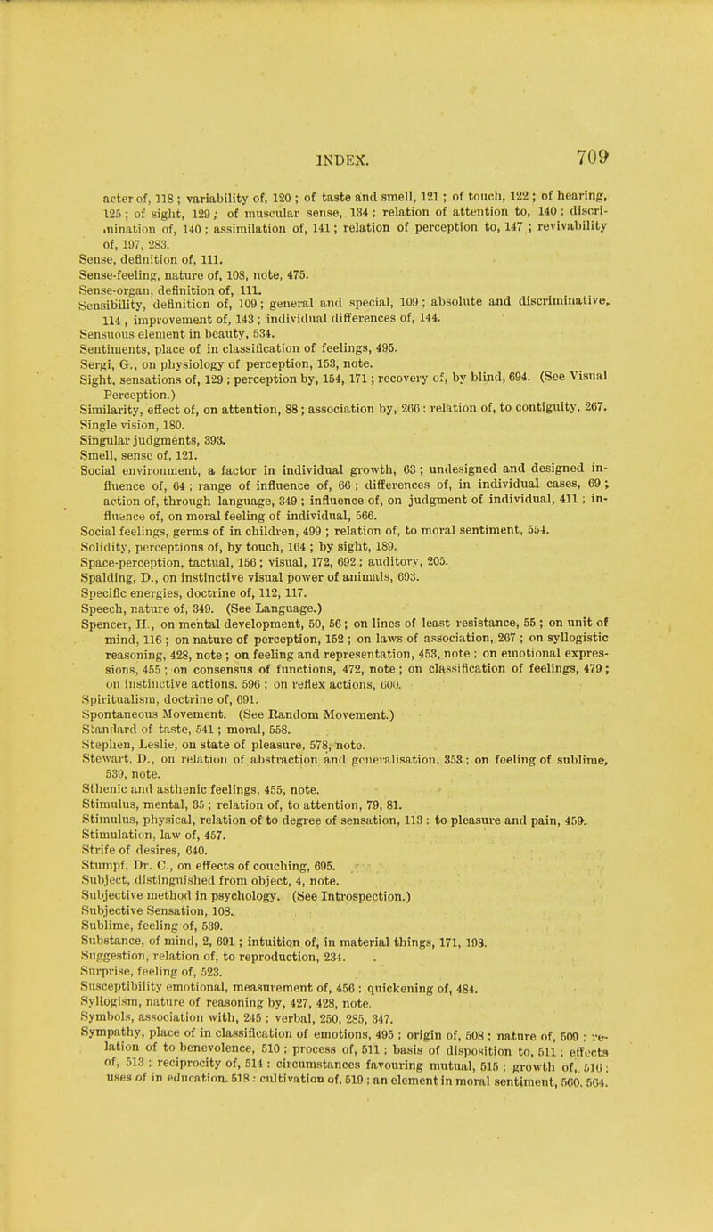 acterof, 118 ; variability of, 120 ; of taste and smell, 121; of touch, 122 ; of hearinpr, 12.); of sight, 129; of muscular sense, 134; relation of attention to, 140; disori- .nination of, 140; assimilation of, 141; relation of perception to, 14 ; revivability of, 197, 2S3. Sense, definition of, 111. Sense-feeling, nature of, 108, note, 475. Sense-organ, definition of, 111. Sensibility, definition of, 109; genei-al and special, 109; absolute and discriminative,. 114 , improvement of, 143 ; individual differences Of, 144. Sensuous element in beauty, 534. Sentiments, place of in classification of feelings, 495. Sergi, G., on physiology of perception, 153, note. Sight, sensations of, 129 ; perception by, 154, 171; recovery of, by blind, 694. (See Visual Perception.) Similarity, effect of, on attention, 88; association by, 260: relation of, to contiguity, 267. Single vision, 180. Singular judgments, 393. Smell, sense of, 121. Social environment, a factor in individual gi-owth, 63; undesigned and designed in- fluence of, G4 ; range of influence of, 66 ; differences of, in individual cases, 69; action of, through language, 349 ; influence of, on judgment of individual, 411; in- fluii.nce of, on moi-al feeling of individual, 566. Social feelings, germs of in children, 499 ; relation of, to moral sentiment, 504. Solidity, perceptions of, by touch, 164 ; by sight, 189. Space-perception, tactual, 156; visual, 172, 692 ; auditory, 206. Spalding, D., on instinctive visual power of animals, 693. Specific energies, doctrine of, 112,117. Speech, nature of, 349. (See Language.) Spencer, H., on mental development, 50, 56; on lines of least resistance, 56 ; on unit of mind, 116 ; on nature of perception, 152 ; on laws of association, 267 ; on syllogistic reasoning, 428, note ; on feeling and representation, 453, note ; on emotional expres- sions, 455 ; on consensus of functions, 472, note; on classification of feelings, 479; on instinctive actions. 596 ; on reflex actions, (juo. Spiritualism, docti'ine of, 691. Spontaneous Movement. (See Random Movement.) .Standard of taste, .541; moml, 558. Stephen, Leslie, on state of pleasure, 578, note. .Stewart. D., on relation of abstraction and generalisation, 353: on feeling of sublime, 539, note. Sthenic and asthenic feelings, 455, note. Stimulus, mental, 35 ; relation of, to attention, 79, 81. Stimulus, physical, relation of to degree of sensation, 113 ; to pleasure and pain, 459. Stimulation, law of, 457. Strife of desires, 640. Stumpf, Dr. C, on effects of couching, 695. Subject, distinguished from object, 4, note. Subjective method in psychology. (See Introspection.) Subjective Sensation, 108. Sublime, feeling of, 539. Substance, of mind, 2, 691; intuition of, in material things, 171, 103. Suggestion, relation of, to reproduction, 234. Surprise, feeling of, .^23. Susceptibility emotional, measurement of, 456 ; quickening of, 484. Syllogism, nature of reasoning by, 427, 428, note. Symbols, association with, 245 ; verbal, 250, 285, 347. Sympathy, place of in classification of emotions, 495 ; origin of, 508 ; nature of, 500 ; re- lation of to benevolence, 510 ; process of, 511 ; basis of disposition to, 511; elTocts of, 513 ; reciprocity of, 514 : circumstances favouring mutual, 515 ; gi-owth of, 516; uses of in education. 518: cidtivatlon of, 519 ; an elementin moral sentiment, 560. 504.