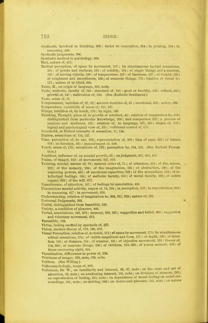 Synthesis, involved in thinking, 336; factor in conception, 854; in judging, 394; in reasoning, 428. Synthetic judgments, 396. Syntlietic method in psychology, 684 Tact, nature of, 417. Tactual perception, of space by movement, 157 ; by simultaneous tactual sensations, 161; of points and surfaces, 162 ; of solidity, 164 ; of single things and a number, 165 ; of moving objects, 166 ; of temperature, 167 ; of hardness, 167 ; of weight, 168 ; of roughness and smoothness, 168; of concrete things, 170; relation of visual to, 171; nature of in blind, 694. Taine, H., on origin of language, 351, note. Taste, aesthetic, faculty of, 540; standard of, 541 ; good or healthy, 543; refined, 543; growth of, 547 ; cultivation of, 550. (See ^Esthetic Sentiment.) Taste, sense of, 21. Tumpemment, varieties of, 22, 23 ; ancient doctrine of, 37 ; emotional, 456 ; active, 586. Temperature, variability of sense of, 121,167. Tilings, intuition of, by touch, 170 ; by sight, 196. Thinking, Thought, place of, in growth of intellect, 44; relation of imagination to, 319; distinguished from particular knowledge, 330; and comparison 332; a process of analysis and synthesis, 335; relation of, to language, 337, 348; stages of, 338; logical and psychological view of, 339 ; volitional control of, 035. Threshold, or liminal intensity of sensation, 11,114. Timbre, sensations of, 116,127. Time, perception of, by ear, 206; representation of, 256; idea of past, 257; of future, 258 ; as duration, 261: measurement of. 268. Touch, sense of, 112; sensations of, 122; perception by, 154,156. (See Tactual t'ercep- tion.) Tradition, influence of, on mental gi-owth, 66 ; on judgment, 407, 411, 413. Tmins, of images, 242; of movements, 247, 618. Training, mental, nature of, 70; natural order of, 71; of attention, 103; of the senses, 213; of the memory, 294; of the imagination, 325; of abstraction, 386; of the reasoning powers, 443 ; of emotional capacities, 502; of the sympathies, 519; of in- tellectual feelings, 530; of aesthetic faculty, 550; of moral faculty, 568; of active organs, 622 ; of the will, 673. Transference, of attention, 101; of feelings by association, 486. Unconscious mental activity, region of, 74,224 ; in perception, 152; in reproduction, 248; in reasoning, 417 ; in movement, 616. Understanding, relation of imagination to, 309, 311, 319; nature of, 331. Universal Judgments, 393. Useful, distinguished from beautiful, 533. Variety, a condition of pleasure, 466. Verbal, associations, 248, 273; memory, 283, 291; suggestion and belief, 403 ; suggestion and voluntary movement, 612. Versatility, 103. Virtue, feeling exerted by spectacle of, 557. Vision, modern theory of, 172, 196, 692. Visual Perception, relation of, to touch, 171; of space by movement, 173; by simultaneous retinal sensations, 174 ; of visible magnitude and form, 177 ; of depth, 180; of direc- tion, 182; of distance, 184 ; of number, 191; of objective movement, 192; tlieory of, 194, 692; of conci ete things, 196; of children, 210, 693; of young animals, 003; of those recovering sight, 694. Visualisation, differences in power of, 228. Vividness of images, 220, note, 228, note. Volition. (See Willing.) Volkerpsycliologie, scope of, 6S6. Volkmann, Dr. W., on familiarity and interest, 86, 87, note; on the state and act of attention, 93, note ; on awakening interest, 105, note; on divisions of memory, 282; on reproduction of feeling, 485, note; on dependence of nioi-al feeling on social sur- roundings, .501, note; on striving, 580; on desire and pleasure, 581, note ; on nature