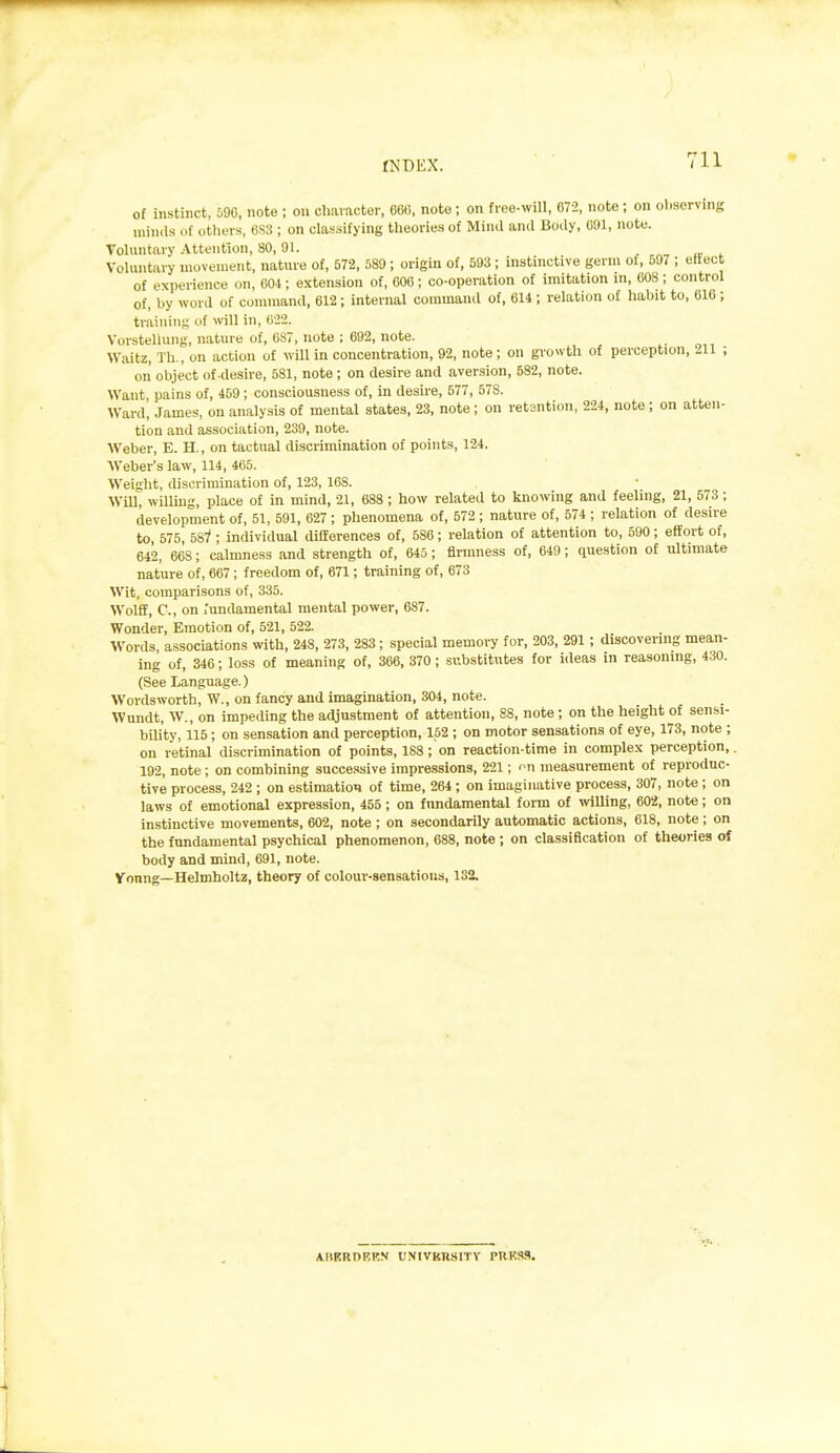 of instinct, MO, note ; on chavactev, C6(5, note ; on free-will, 072, note; on oliserving minds of others, 0S3 ; on classifying theories of Mind and Body, 091, note. Voluntary Attention, 80,91. . „, Voluntary movement, nature of, 572, 589 ; origin of, 593 ; instinctive germ ot, 597 ; eftect of experience on, COt; extension of, COO ; co-operation of imitation in, 008 ; control of, by word of connnand, 012; internal command of, 014 ; relation of habit to, 010 ; trainin;; of will in, 022. Vorsteliung, nature of, 0S7, note ; 092, note. Waitz, Th., on action of will in concentration, 92, note; on gi'owth of perception, 211 ; on object of-desire, 581, note ; on desire and aversion, 682, note. Want pains of, 459; consciousness of, in desire, 577, 57S. Ward, James, on analysis of mental states, 23, note ; on retsntion, 224, note ; on atten- tion and association, 239, note. Weber, E. H., on tactual discrimination of points, 124. Weber's law, 114, 405. Weisht, discrimination of, 123, 108. WilT, wUUug, place of in mind, 21, 088 ; how related to knowing and feeling, 21, 573; development of, 51, 591, 027 ; phenomena of, 572 ; nature of, 574 ; relation of desire to, 575, 587 ; individual differences of, 586; relation of attention to, 590; effort of, 042, 668; calmness and strength of, 645; firmness of, 049; question of ultimate nature of, 007; freedom of, 671; training of, 673 Wit, comparisons of, 335. Wolff, C, on j'undamental mental power, 687. Wonder, Emotion of, 521, 522. Words, associations with, 248, 273, 283; special memory for, 203, 291 ; discovering mean- ing of, 346; loss of meaning of, 366, 370 ; substitutes for ideas in reasoning, 430. (See Language.) Wordsworth, W., on fancy and imagination, 304, note. Wundt, W., on impeding the adjustment of attention, 88, note ; on the height of sensi- bility, 115; on sensation and perception, 152 ; on motor sensations of eye, 173, note ; on retinal discrimination of points, 183; on reaction-time in complex perception, 192, note; on combining successive impre.ssions, 221; on measurement of reproduc- tive process, 242 ; on estimation of time, 264; on imaginative process, 307, note ; on laws of emotional expression, 455; on fundamental form of willing, 602, note; on instinctive movements, 602, note ; on secondarily automatic actions, 018, note; on the fundamental psychical phenomenon, 088, note ; on classification of theories of body and mind, 091, note. Voung—Helmholtz, theory of colour-sensations, 132. ABERDF.P.N UNIVKHSITY PRKSS.