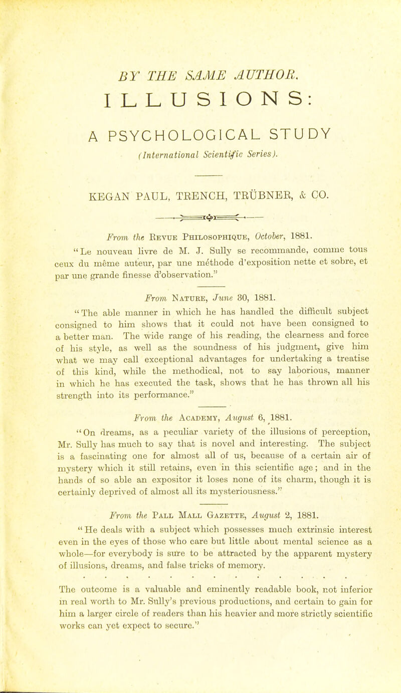 BY TEE SAME AUTHOR. ILLUSIONS A PSYCHOLOGICAL STUDY (International Scientific Series). KBGAN PAUL, TRENCH, TRUBNBR, k CO. From the Revue Philosophique, October, 1881. Le nouveau livre de M. J. Sully se recommande, comme tous ceux du meme auteiir, par une metiiode d'exposition nette et sobre, et par une grande finesse d'observation. From Nature, June 30, 1881. The able manner in which he has handled the difficult subject consigned to him shows that it could not have been consigned to a better man. The wide range of his reading, the clearness and force of his style, as well as the soimdness of his judgment, give him what we may call exceptional advantages for undertaking a treatise of this kind, while the methodical, not to say laborious, manner in which he has execiited the task, shows that he has thrown all his strength into its performance. From the Academy, August 6, 1881. On dreams, as a peculiar variety of the illusions of perception, Mr. Sully has much to say that is novel and interesting. The subject is a fascinating one for almost all of us, because of a certain air of mystery which it still retains, even in this scientific age; and in the hands of so able an expositor it loses none of its charm, though it is certainly deprived of almost all its mysteriousness. From the Pall Mall Gazette, August 2, 1881. He deals with a siibject which possesses mach extrinsic interest even in the eyes of those who care but little about mental science as a whole—for everybody is sure to be attracted by the apparent mystery of illusions, dreams, and false tricks of memory. The outcome is a valuable and eminently readable book, not inferior m real worth to Mr. Sully's previous productions, and certain to gain for him a larger circle of readers than his heavier and more strictly scientific works can yet expect to secure.