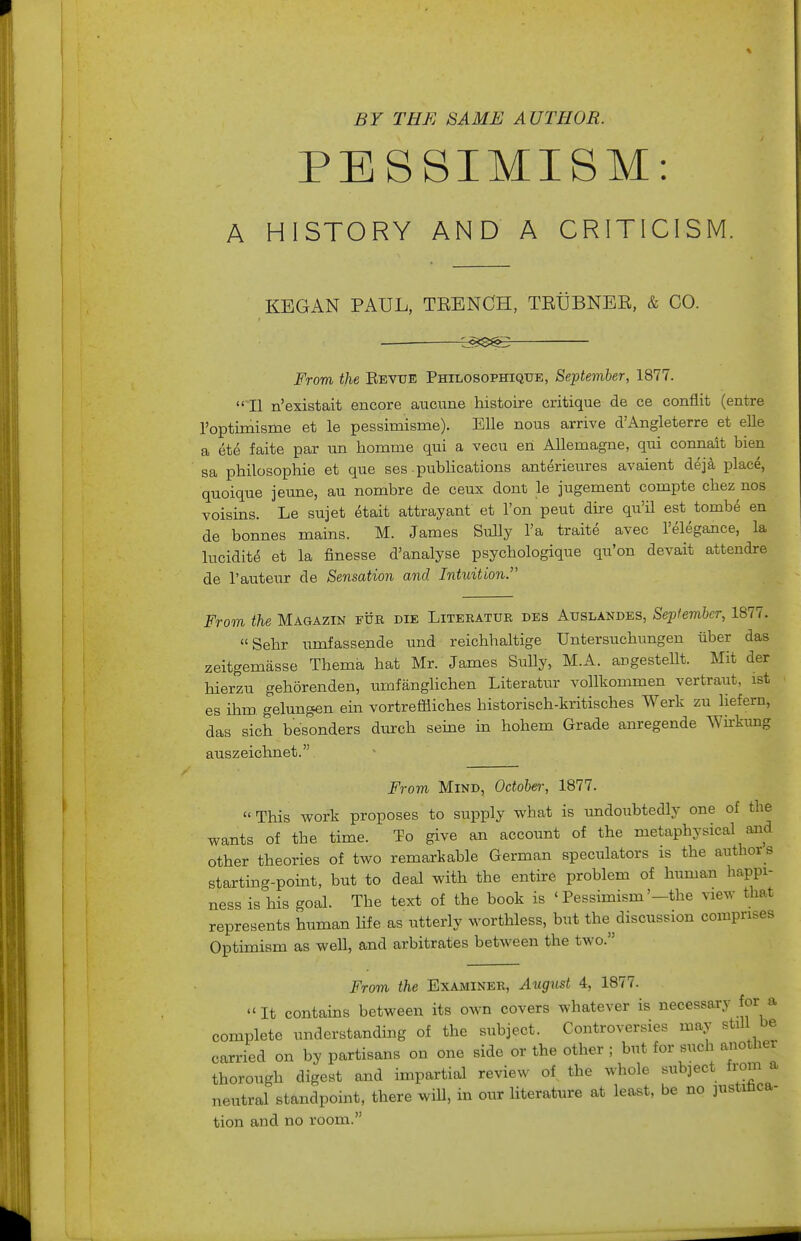 PESSIMISM: A HISTORY AND A CRITICISM. KEGAN PAUL, TEENCH, TEUBNEE, & CO. c^t$^i3 From the Eevtjb Philosophique, September, 1877.  II n'existait encore aucune histoire critique de ce conflit (entre roptimisme et le pessimisme). EUe nous arrive d'Angleterre et ells a ete faite par un homme qui a vecu en AUemagne, qui connait bien sa philosophic et que ses .pubHcations anterieures avaient dej^ place, quoique jeune, au nombre de ceux dont le jugement compte chez nos voisins. Le sujet etait attrayant et Ton peut dire qu'il est tombe en de bonnes mains. M. James Sully I'a traite avec relegance, la lucidite et la finesse d'analyse psychologique qu'on devait attendre de I'auteur de Sensation and Intuition. From the Magazin fur die Literatur des Auslandes, September, 1877. Sehr umfassende und reichhaltige Untersuchungen iiber das zeitgemasse Thema hat Mr. James Sully, M.A. angesteUt. Mit der hierzu gehorenden, umfiinglichen Literatur vollkommen vertraut, ist es ihm gelungen ein vortreffliches historisch-kritisches Werk zu liefern, das sich besonders durch seine in hohem Grade anregende Wirkung auszeichnet. From Mind, October, 1877.  This work proposes to supply what is undoubtedly one of the wants of the time. To give an accoimt of the metaphysical and other theories of two remarkable German speculators is the authors starting-pomt, but to deal with the entii-e problem of human happi- ness is his goal. The text of the book is ' Pessimism'-the view that represents human life as utterly worthless, but the ^discussion comprises Optimism as well, and arbitrates between the two. From the Examiner, August 4, 1877. It contains between its own covers whatever is necessary for a complete understanding of the subject. Controversies may still be carried on by partisans on one side or the other ; but for such another thorough digest and impartial review of the whole subject from a neutral standpoint, there will, in our literature at least, be no justiUca- tion and no room.