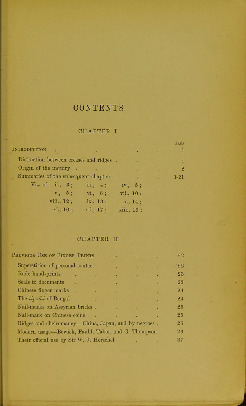 CONTENTS CHAPTER I Introduction Distinction between creases and ridges Origin of the inquiry . . Summaries of tlie subsequent chapters Viz. of ii, 3 v., 5 viii., 12 xi., 16 111., VI. ix., 13 xii., 17 IV., 5 ; vii., 10 ; X., 14; xiii., 19 ; PAGE 1 1 2 3-21 CHAPTEE II Previous Use of Finger Prints . . . 22 Superstition of personal contact . . . 22 Rude hand-prints . . . . . 23 Seals to documents ..... 23 Chinese finger marks . . . . . 24 The tipsahi of Bengal . . . . . 24 Nail-marks on Assyrian bricks . . . . 25 Nail-mark on Chinese coins .... 25 Ridges and cheiromancy—China, Japan, and by negroes . 26 Modern usage—Bewick, Fauld, Tabor, and G. Thompson 26 Their oflBcial use by Sir W. J. Herschel . . 27