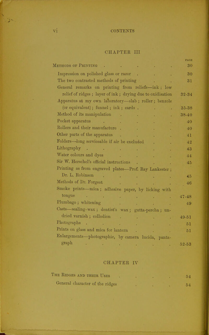 CHAPTER III PAGE Methods of Printing ..... 30 Impression on polished glass or razor ... 30 The two contrasted methods of printing . . 31 General remarks on printing from reliefs—ink ; low relief of ridges ; layer of ink ; drying due to oxidisation 32-34 Apparatus at my own laTjoratorj'—slab ; roller ; benzole (or equivalent); funnel; ink; cards . . . 35-38 Method of its manipulation . . . .38-40 Pocket apparatus . . . . . 40 Rollers and their manufacture .... 40 Other parts of the apparatus . . . . 41 Folders—^long serviceable if air be excluded . . 42 Lithography . . . . . _ 43 Water colours and dyes . , . . 44 Sir W. Herschel's official instructions ... 45 Printing as from engraved plates—Prof. Ray Lankester ; Dr. L. Robinson . . . . 45 Methods of Dr. Forgeot . . . . 45 Smoke prints—mica ; adhesive paper, by licking with tongue ...... 47-48 Plumbago; whitening . . . . 49 Casts—sealing-wax; dentist's wax; gutta-percha; un- dried varnish ; collodion .... 49-51 Photographs . . . . , , 5x Prints on glass and mica for lantern . . . 51 Enlargements—photographic, by camera lucida, panta- g^'^pli 52-53 CHAPTER IV The Ridges and their Uses . . . . 54 General character of the ridges . . . 54