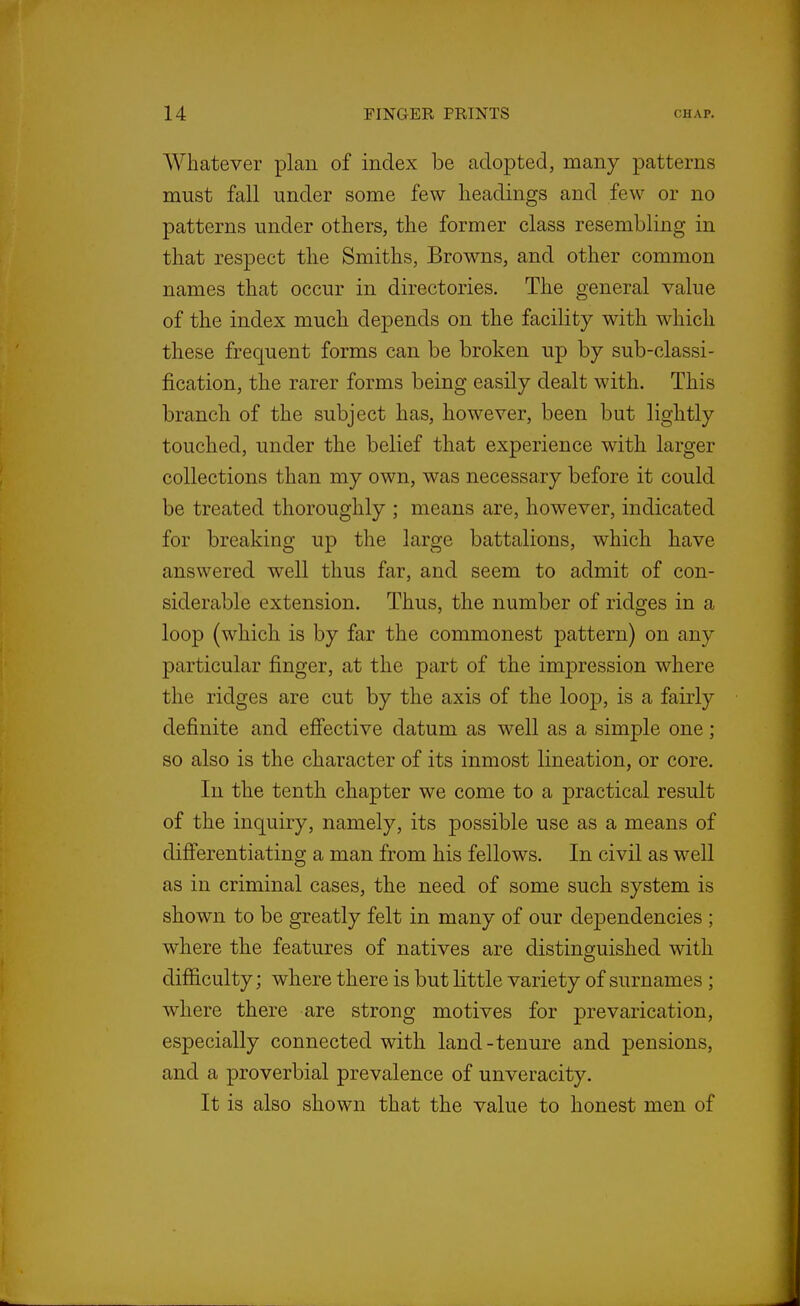 Whatever plan of index be adopted, many patterns must fall under some few headings and few or no patterns under others, the former class resembling in that respect the Smiths, Browns, and other common names that occur in directories. The general value of the index much depends on the facility with which these frequent forms can be broken up by sub-classi- fication, the rarer forms being easily dealt with. This branch of the subject has, however, been but lightly touched, under the belief that experience with larger collections than my own, was necessary before it could be treated thoroughly ; means are, however, indicated for breaking up the large battalions, which have answered well thus far, and seem to admit of con- siderable extension. Thus, the number of ridges in a loop (which is by far the commonest pattern) on any particular finger, at the part of the impression where the ridges are cut by the axis of the loop, is a fairly definite and eflfective datum as well as a simple one; so also is the character of its inmost lineation, or core. In the tenth chapter we come to a practical result of the inquiry, namely, its possible use as a means of differentiating a man from his fellows. In civil as well as in criminal cases, the need of some such system is shown to be greatly felt in many of our dependencies ; where the features of natives are distinguished with difficulty; where there is but little variety of surnames ; where there are strong motives for prevarication, especially connected with land-tenure and pensions, and a proverbial prevalence of unveracity. It is also shown that the value to honest men of