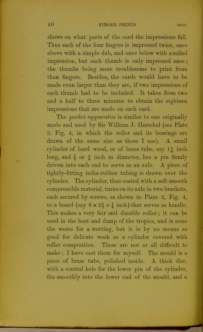 shows on what parts of the card the impressions fall. Thus each of the four fingers is impressed twice, once above with a simple dab, and once below with a rolled impression, but each thumb is only impressed once; the thumbs being more troublesome to print from than fingers. Besides, the cards would have to be made even larger than they are, if two impressions of each thumb had to be included. It takes from two and a half to three minutes to obtain the eighteen impressions that are made on each card. The pocket apparatus is similar to one originally made and used by Sir William J. Herschel (see Plate 3, Fig. 4, in which the roller and its bearings are drawn of the same size as those I use). A small cylinder of hard wood, or of brass tube, say If inch long, and -J or f inch in diameter, has a pin firmly driven into each end to serve as an axle. A piece of tightly-fitting india-rubber tubing is -drawn over the cylinder. The cylinder, thus coated with a soft smooth compressible material, turns on its axle in two brackets, each secured by screws, as shown in Plate 2, Fig. 4, to a board (say 6 x 2^ x J inch) that serves as handle. This makes a very fair and durable roller; it can be used in the heat and damp of the tropics, and is none the worse for a wetting, but it is by no means so good for delicate work as a cylinder covered with roller composition. These are not at all difiicult to make ; I have cast them for myself. The mould is a piece of brass tube, polished inside. A thick disc, with a central hole for the lower pin of the cylinder, fits smoothly into the lower end of the mould, and a
