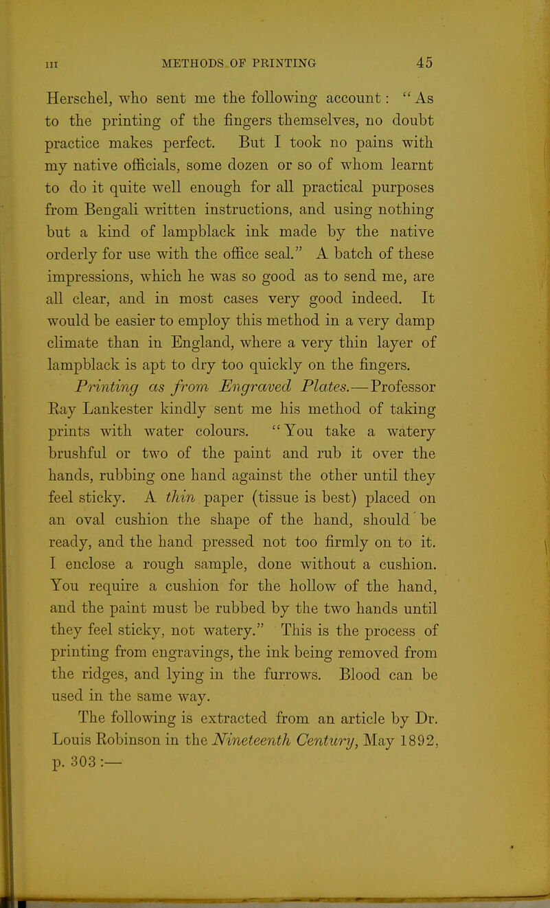 Herschel, who sent me the following account: As to the printing of the fingers themselves, no doubt practice makes perfect. But I took no pains with my native officials, some dozen or so of whom learnt to do it quite well enough for all practical purposes from Bengali written instructions, and using nothing but a kind of lampblack ink made by the native orderly for use with the office seal. A batch of these impressions, which he was so good as to send me, are all clear, and in most cases very good indeed. It would be easier to employ this method in a very damp climate than in England, where a very thin layer of lampblack is apt to dry too quickly on the fingers. PHnting as from Engraved Plates.—Professor Eay Lankester kindly sent me his method of taking prints with water colours. You take a watery brushful or two of the paint and rub it over the hands, rubbing one hand against the other until they feel sticky. A thin paper (tissue is best) placed on an oval cushion the shape of the hand, should be ready, and the hand pressed not too firmly on to it. I enclose a rough sample, done without a cushion. You require a cushion for the hollow of the hand, and the paint must be rubbed by the two hands until they feel sticky, not watery. This is the process of printing from engravings, the ink being removed from the ridges, and lying in the furrows. Blood can be used in the same way. The following is extracted from an article by Dr. Louis Kobinson in the Nineteenth Century, May 1892, p. 303 :—